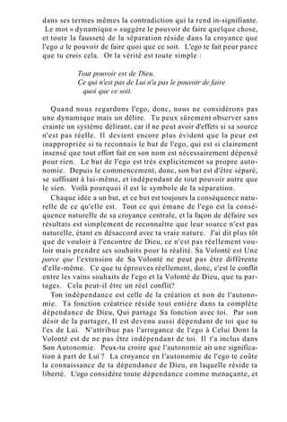 dans ses termes mêmes la contradiction qui la rend in-signifiante.
Le mot « dynamique » suggère le pouvoir de faire quelque chose,
et toute la fausseté de la séparation réside dans la croyance que
l'ego a le pouvoir de faire quoi que ce soit. L'ego te fait peur parce
que tu crois cela. Or la vérité est toute simple :
Tout pouvoir est de Dieu.
Ce qui n'est pas de Lui n'a pas le pouvoir de faire
quoi que ce soit.
Quand nous regardons l'ego, donc, nous ne considérons pas
une dynamique mais un délire. Tu peux sûrement observer sans
crainte un système délirant, car il ne peut avoir d'effets si sa source
n'est pas réelle. Il devient encore plus évident que la peur est
inappropriée si tu reconnais le but de l'ego, qui est si clairement
insensé que tout effort fait en son nom est nécessairement dépensé
pour rien. Le but de l'ego est très explicitement sa propre auto-
nomie. Depuis le commencement, donc, son but est d'être séparé,
se suffisant à lui-même, et indépendant de tout pouvoir autre que
le sien. Voilà pourquoi il est le symbole de la séparation.
Chaque idée a un but, et ce but est toujours la conséquence natu-
relle de ce qu'elle est. Tout ce qui émane de l'ego est la consé-
quence naturelle de sa croyance centrale, et la façon de défaire ses
résultats est simplement de reconnaître que leur source n'est pas
naturelle, étant en désaccord avec ta vraie nature. J'ai dit plus tôt
que de vouloir à l'encontre de Dieu, ce n'est pas réellement vou-
loir mais prendre ses souhaits pour la réalité. Sa Volonté est Une
parce que l'extension de Sa Volonté ne peut pas être différente
d'elle-même. Ce que tu éprouves réellement, donc, c'est le conflit
entre les vains souhaits de l'ego et la Volonté de Dieu, que tu par-
tages. Cela peut-il être un réel conflit?
Ton indépendance est celle de la création et non de l'autono-
mie. Ta fonction créatrice réside tout entière dans ta complète
dépendance de Dieu, Qui partage Sa fonction avec toi. Par son
désir de la partager, Il est devenu aussi dépendant de toi que tu
l'es de Lui. N'attribue pas l'arrogance de l'ego à Celui Dont la
Volonté est de ne pas être indépendant de toi. Il t'a inclus dans
Son Autonomie. Peux-tu croire que l'autonomie ait une significa-
tion à part de Lui ? La croyance en l'autonomie de l'ego te coûte
la connaissance de ta dépendance de Dieu, en laquelle réside ta
liberté. L'ego considère toute dépendance comme menaçante, et
 