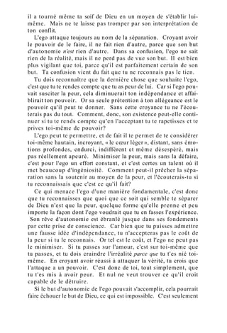 il a tourné même ta soif de Dieu en un moyen de s'établir lui-
même. Mais ne te laisse pas tromper par son interprétation de
ton conflit.
L'ego attaque toujours au nom de la séparation. Croyant avoir
le pouvoir de le faire, il ne fait rien d'autre, parce que son but
d'autonomie n'est rien d'autre. Dans sa confusion, l'ego ne sait
rien de la réalité, mais il ne perd pas de vue son but. Il est bien
plus vigilant que toi, parce qu'il est parfaitement certain de son
but. Ta confusion vient du fait que tu ne reconnais pas le tien.
Tu dois reconnaître que la dernière chose que souhaite l'ego,
c'est que tu te rendes compte que tu as peur de lui. Car si l'ego pou-
vait susciter la peur, cela diminuerait ton indépendance et affai-
blirait ton pouvoir. Or sa seule prétention à ton allégeance est le
pouvoir qu'il peut te donner. Sans cette croyance tu ne l'écou-
terais pas du tout. Comment, donc, son existence peut-elle conti-
nuer si tu te rends compte qu'en l'acceptant tu te rapetisses et te
prives toi-même de pouvoir?
L'ego peut te permettre, et de fait il te permet de te considérer
toi-même hautain, incroyant, « le cœur léger », distant, sans émo-
tions profondes, endurci, indifférent et même désespéré, mais
pas réellement apeuré. Minimiser la peur, mais sans la défaire,
c'est pour l'ego un effort constant, et c'est certes un talent où il
met beaucoup d'ingéniosité. Comment peut-il prêcher la sépa-
ration sans la soutenir au moyen de la peur, et l'écouterais-tu si
tu reconnaissais que c'est ce qu'il fait?
Ce qui menace l'ego d'une manière fondamentale, c'est donc
que tu reconnaisses que quoi que ce soit qui semble te séparer
de Dieu n'est que la peur, quelque forme qu'elle prenne et peu
importe la façon dont l'ego voudrait que tu en fasses l'expérience.
Son rêve d'autonomie est ébranlé jusque dans ses fondements
par cette prise de conscience. Car bien que tu puisses admettre
une fausse idée d'indépendance, tu n'accepteras pas le coût de
la peur si tu le reconnais. Or tel est le coût, et l'ego ne peut pas
le minimiser. Si tu passes sur l'amour, c'est sur toi-même que
tu passes, et tu dois craindre l'irréalité parce que tu t'es nié toi-
même. En croyant avoir réussi à attaquer la vérité, tu crois que
l'attaque a un pouvoir. C'est donc de toi, tout simplement, que
tu t'es mis à avoir peur. Et nul ne veut trouver ce qu'il croit
capable de le détruire.
Si le but d'autonomie de l'ego pouvait s'accomplir, cela pourrait
faire échouer le but de Dieu, ce qui est impossible. C'est seulement
 