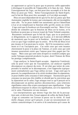 en apprenant ce qu'est la peur que tu pourras enfin apprendre
à distinguer le possible de l'impossible et le faux du vrai. Selon
l'enseignement de l'ego, son but peut être accompli et le but de
Dieu ne peut pas l'être. Selon l'enseignement du Saint-Esprit,
seul le but de Dieu peut être accompli, et il est déjà accompli.
Dieu est aussi dépendant de toi que tu l'es de Lui, parce que Son
Autonomie englobe la tienne; par conséquent, elle est incomplète
sans elle. Tu ne peux établir ton autonomie qu'en t'identifiant
à Lui et en remplissant ta fonction telle qu'elle existe en vérité.
L'ego croit que le bonheur est d'accomplir son but. Mais il t'est
donné de connaître que la fonction de Dieu est la tienne, et le
bonheur ne peut pas se trouver à part de Votre Volonté conjointe.
Reconnais seulement que le but de l'ego, que tu as poursuivi
si diligemment, ne t'a apporté que la peur, et il devient difficile
de maintenir que la peur est le bonheur. Soutenu par la peur,
c'est ce que l'ego voudrait que tu croies. Or le Fils de Dieu n'est
pas insane et il ne peut pas le croire. Qu'il le reconnaisse seule-
ment et il ne l'acceptera pas. Car seuls ceux qui sont insanes
choisiraient la peur à la place de l'amour, et seuls ceux qui sont
insanes pourraient croire que l'amour peut être gagné par l'at-
taque. Mais ceux qui sont sains d'esprit se rendent compte que
seule l'attaque pourrait produire la peur, dont l'Amour de Dieu
les protège complètement.
L'ego analyse; le Saint-Esprit accepte. Apprécier l'entièreté,
cela ne peut venir que de l'acceptation, car analyser signifie
décomposer ou séparer du reste. Il est clair que tenter de com-
prendre la totalité en la décomposant, c'est l'approche typique-
ment contradictoire que l'ego utilise en tout. L'ego croit que le
pouvoir, la compréhension et la vérité résident dans la séparation,
et pour établir cette croyance il doit attaquer. Inconscient que la
croyance ne peut pas être établie et obsédé par la conviction que
la séparation est le salut, l'ego attaque tout ce qu'il perçoit en le
décomposant en petites parties déconnectées, sans relations
signifiantes entre elles et par conséquent sans signification. L'ego
substituera toujours le chaos à la signification, car si la séparation
est le salut, l'harmonie est une menace.
Les interprétations que donne l'ego des lois de la percep-
tion sont, et doivent être, l'exact opposé de celles du Saint-Esprit.
L'ego se concentre sur l'erreur et passe sur la vérité. Il rend
réelle chaque erreur qu'il perçoit, et par un raisonnement cir-
culaire caractéristique il en arrive à la conclusion qu'à cause de
 