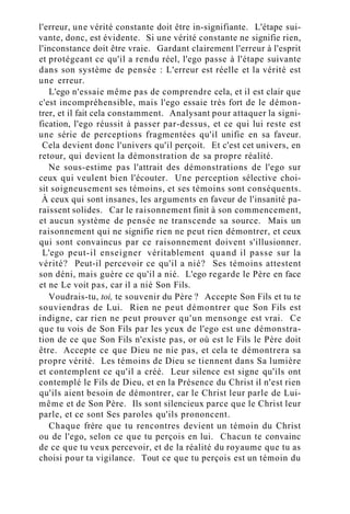 l'erreur, une vérité constante doit être in-signifiante. L'étape sui-
vante, donc, est évidente. Si une vérité constante ne signifie rien,
l'inconstance doit être vraie. Gardant clairement l'erreur à l'esprit
et protégeant ce qu'il a rendu réel, l'ego passe à l'étape suivante
dans son système de pensée : L'erreur est réelle et la vérité est
une erreur.
L'ego n'essaie même pas de comprendre cela, et il est clair que
c'est incompréhensible, mais l'ego essaie très fort de le démon-
trer, et il fait cela constamment. Analysant pour attaquer la signi-
fication, l'ego réussit à passer par-dessus, et ce qui lui reste est
une série de perceptions fragmentées qu'il unifie en sa faveur.
Cela devient donc l'univers qu'il perçoit. Et c'est cet univers, en
retour, qui devient la démonstration de sa propre réalité.
Ne sous-estime pas l'attrait des démonstrations de l'ego sur
ceux qui veulent bien l'écouter. Une perception sélective choi-
sit soigneusement ses témoins, et ses témoins sont conséquents.
À ceux qui sont insanes, les arguments en faveur de l'insanité pa-
raissent solides. Car le raisonnement finit à son commencement,
et aucun système de pensée ne transcende sa source. Mais un
raisonnement qui ne signifie rien ne peut rien démontrer, et ceux
qui sont convaincus par ce raisonnement doivent s'illusionner.
L'ego peut-il enseigner véritablement quand il passe sur la
vérité? Peut-il percevoir ce qu'il a nié? Ses témoins attestent
son déni, mais guère ce qu'il a nié. L'ego regarde le Père en face
et ne Le voit pas, car il a nié Son Fils.
Voudrais-tu, toi, te souvenir du Père ? Accepte Son Fils et tu te
souviendras de Lui. Rien ne peut démontrer que Son Fils est
indigne, car rien ne peut prouver qu'un mensonge est vrai. Ce
que tu vois de Son Fils par les yeux de l'ego est une démonstra-
tion de ce que Son Fils n'existe pas, or où est le Fils le Père doit
être. Accepte ce que Dieu ne nie pas, et cela te démontrera sa
propre vérité. Les témoins de Dieu se tiennent dans Sa lumière
et contemplent ce qu'il a créé. Leur silence est signe qu'ils ont
contemplé le Fils de Dieu, et en la Présence du Christ il n'est rien
qu'ils aient besoin de démontrer, car le Christ leur parle de Lui-
même et de Son Père. Ils sont silencieux parce que le Christ leur
parle, et ce sont Ses paroles qu'ils prononcent.
Chaque frère que tu rencontres devient un témoin du Christ
ou de l'ego, selon ce que tu perçois en lui. Chacun te convainc
de ce que tu veux percevoir, et de la réalité du royaume que tu as
choisi pour ta vigilance. Tout ce que tu perçois est un témoin du
 