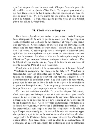 système de pensée que tu veux vrai. Chaque frère a le pouvoir
de te délivrer, si tu choisis d'être libre. Tu ne peux pas accepter
un faux témoignage de lui à moins d'avoir convoqué de faux té-
moins contre lui. S'il ne te parle pas du Christ, tu ne lui as pas
parlé du Christ. Tu n'entends que ta propre voix, et si le Christ
parle par toi, tu L'entendras.
VI. S'éveiller à la rédemption
Il est impossible de ne pas croire ce que tu vois, mais il est éga-
lement impossible de voir ce que tu ne crois pas. Les perceptions
sont construites sur les bases de l'expérience, et l'expérience mène
aux croyances. C'est seulement une fois que les croyances sont
fixées que les perceptions se stabilisent. En fait, donc, ce que tu
crois, tu le vois. C'est ce que je voulais dire par : « Heureux ceux
qui n'ont pas vu et qui ont cru », car ceux qui croient en la résur-
rection la verront. La résurrection est le triomphe complet du
Christ sur l'ego, non par l'attaque mais par la transcendance. Car
le Christ s'élève au-dessus de l'ego et de toutes ses œuvres, et
monte jusqu'au Père et à Son Royaume.
Voudrais-tu te joindre à la résurrection ou à la crucifixion?
Voudrais-tu condamner tes frères ou les libérer? Voudrais-tu
transcender ta prison et monter vers le Père ? Ces questions sont
toutes les mêmes, et elles trouvent leur réponse ensemble. Il y
a eu beaucoup de confusion quant à ce que signifie la perception,
parce que le mot est utilisé à la fois pour la prise de conscience
et pour son interprétation. Or tu ne peux pas être conscient sans
interpréter, car ce que tu perçois est ton interprétation.
Ce cours est parfaitement clair. Si tu ne le vois pas clairement,
c'est parce que ton interprétation va à son encontre; par consé-
quent, tu ne le crois pas. Et puisque la croyance détermine la
perception, tu ne perçois pas ce qu'il signifie et par conséquent
tu ne l'acceptes pas. Or différentes expériences conduisent à
différentes croyances, et avec elles à différentes perceptions. Car
les perceptions sont apprises avec les croyances, et le fait est
que l'expérience enseigne. Je te conduis vers un nouveau type
d'expérience que tu seras de moins en moins désireux de nier.
Apprendre du Christ est facile, car percevoir avec Lui n'implique
aucun effort. Ses perceptions sont ce dont tu es naturellement
conscient, et ce sont seulement les distorsions que tu introduis
 
