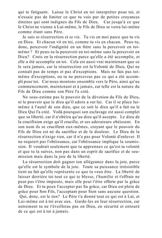 qui te fatiguent. Laisse le Christ en toi interpréter pour toi, et
n'essaie pas de limiter ce que tu vois par de petites croyances
étroites qui sont indignes du Fils de Dieu. Car jusqu'à ce que
le Christ ne vienne à Lui-même, le Fils de Dieu se verra lui-même
comme étant sans Père.
Je suis ta résurrection et ta vie. Tu vis en moi parce que tu vis
en Dieu. Et chacun vit en toi, comme tu vis en chacun. Peux-tu,
donc, percevoir l'indignité en un frère sans la percevoir en toi-
même ? Et peux-tu la percevoir en toi-même sans la percevoir en
Dieu? Crois en la résurrection parce qu'elle a été accomplie, et
elle a été accomplie en toi. Cela est aussi vrai maintenant que ce
le sera jamais, car la résurrection est la Volonté de Dieu, Qui ne
connaît pas de temps et pas d'exceptions. Mais ne fais pas toi-
même d'exceptions, ou tu ne percevras pas ce qui a été accom-
pli pour toi. Car nous montons ensemble vers le Père, ainsi qu'au
commencement, maintenant et à jamais, car telle est la nature du
Fils de Dieu comme son Père l'a créé.
Ne sous-estime pas le pouvoir de la dévotion du Fils de Dieu,
ni le pouvoir que le dieu qu'il adore a sur lui. Car il se place lui-
même à l'autel de son dieu, que ce soit le dieu qu'il a fait ou le
Dieu Qui l'a créé. Voilà pourquoi son esclavage est aussi complet
que sa liberté, car il n'obéira qu'au dieu qu'il accepte. Le dieu de
la crucifixion exige qu'il crucifie, et ses adorateurs obéissent. En
son nom ils se crucifient eux-mêmes, croyant que le pouvoir du
Fils de Dieu est né du sacrifice et de la douleur. Le Dieu de la
résurrection n'exige rien, car il n'a pas pour Volonté d'enlever. Il
ne requiert pas l'obéissance, car l'obéissance implique la soumis-
sion. Il voudrait seulement que tu apprennes ce qu'est ta volonté
et que tu la suives, non pas dans un esprit de sacrifice et de sou-
mission mais dans la joie de la liberté.
La résurrection doit gagner ton allégeance dans la joie, parce
qu'elle est le symbole de la joie. Toute sa puissance irrésistible
tient au fait qu'elle représente ce que tu veux être. La liberté de
laisser derrière toi tout ce qui te blesse, t'humilie et t'effraie ne
peut pas t'être imposée, mais elle peut t'être offerte par la grâce
de Dieu. Et tu peux l'accepter par Sa grâce, car Dieu est plein de
grâce pour Son Fils, l'acceptant pour Sien sans aucune question.
Qui, donc, est le tien? Le Père t'a donné tout ce qui est à Lui, et
Lui-même est à toi avec eux. Garde-les en leur résurrection, car
autrement tu ne t'éveilleras pas en Dieu, en sécurité et entouré
de ce qui est à toi à jamais.
 