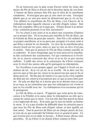 Tu ne trouveras pas la paix avant d'avoir retiré les clous des
mains du Fils de Dieu et d'avoir ôté la dernière épine de son front.
L'Amour de Dieu entoure Son Fils que le dieu de la crucifixion
condamne. N'enseigne pas que je suis mort en vain. Enseigne
plutôt que je ne suis pas mort en démontrant que je vis en toi.
Car défaire la crucifixion du Fils de Dieu, c'est l'œuvre de la
rédemption dans laquelle chacun a un rôle d'égale valeur. Son
Fils non coupable, Dieu ne le juge pas. S'étant donné Lui-même
à lui, comment pourrait-il en être autrement?
Tu t'es cloué à une croix et tu as placé une couronne d'épines
sur ta propre tête. Or tu ne peux pas crucifier le Fils de Dieu, car
la Volonté de Dieu ne peut pas mourir. Son Fils a été rédimé de
sa propre crucifixion, et tu ne peux pas assigner à la mort celui à
qui Dieu a donné la vie éternelle. Le rêve de la crucifixion pèse
encore lourd sur tes yeux, mais ce que tu vois en rêve n'est pas
la réalité. Tant que tu perçois le Fils de Dieu comme crucifié, tu
es endormi. Et aussi longtemps que tu crois pouvoir le crucifier,
tu fais seulement des cauchemars. Toi qui commences à t'éveil-
ler, tu es encore conscient des rêves et tu ne les as pas encore
oubliés. L'oubli des rêves et la conscience du Christ viennent
avec le réveil des autres afin qu'ils partagent ta rédemption.
Tu t'éveilleras à ton propre appel, car l'Appel à l'éveil est au-
dedans de toi. Si je vis en toi, tu es éveillé. Or tu dois voir les
œuvres que je fais par toi, sinon tu ne percevras pas que je les ai
faites pour toi. Ne fixe pas de limites à ce que tu me crois capable
de faire par toi, sinon tu n'accepteras pas ce que je peux faire pour
toi. Or cela est déjà fait, et à moins que tu ne donnes tout ce que
tu as reçu, tu ne connaîtras pas que ton rédempteur est vivant et
que tu t'es éveillé avec lui. La rédemption n'est reconnue qu'en
la partageant.
Le Fils de Dieu est sauvé. N'apporte que cette prise de cons-
cience à la Filialité et tu auras dans la rédemption un rôle qui a
autant de valeur que le mien. Car ton rôle doit être pareil au mien
si tu l'apprends de moi. Si tu crois que le tien est limité, tu limites
le mien. Il n'y a pas d'ordre de difficulté dans les miracles parce
que tous les Fils de Dieu sont d'égale valeur, et leur égalité est
leur unité. Tout le pouvoir de Dieu est en chaque partie de Lui,
et rien de ce qui contredit Sa Volonté n'est ni grand ni petit. Ce
qui n'existe pas n'a ni taille ni mesure. À Dieu toutes choses sont
possibles. Et au Christ il est donné d'être comme le Père.
 
