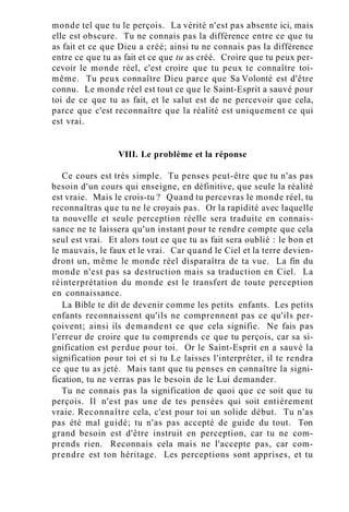 monde tel que tu le perçois. La vérité n'est pas absente ici, mais
elle est obscure. Tu ne connais pas la différence entre ce que tu
as fait et ce que Dieu a créé; ainsi tu ne connais pas la différence
entre ce que tu as fait et ce que tu as créé. Croire que tu peux per-
cevoir le monde réel, c'est croire que tu peux te connaître toi-
même. Tu peux connaître Dieu parce que Sa Volonté est d'être
connu. Le monde réel est tout ce que le Saint-Esprit a sauvé pour
toi de ce que tu as fait, et le salut est de ne percevoir que cela,
parce que c'est reconnaître que la réalité est uniquement ce qui
est vrai.
VIII. Le problème et la réponse
Ce cours est très simple. Tu penses peut-être que tu n'as pas
besoin d'un cours qui enseigne, en définitive, que seule la réalité
est vraie. Mais le crois-tu ? Quand tu percevras le monde réel, tu
reconnaîtras que tu ne le croyais pas. Or la rapidité avec laquelle
ta nouvelle et seule perception réelle sera traduite en connais-
sance ne te laissera qu'un instant pour te rendre compte que cela
seul est vrai. Et alors tout ce que tu as fait sera oublié : le bon et
le mauvais, le faux et le vrai. Car quand le Ciel et la terre devien-
dront un, même le monde réel disparaîtra de ta vue. La fin du
monde n'est pas sa destruction mais sa traduction en Ciel. La
réinterprétation du monde est le transfert de toute perception
en connaissance.
La Bible te dit de devenir comme les petits enfants. Les petits
enfants reconnaissent qu'ils ne comprennent pas ce qu'ils per-
çoivent; ainsi ils demandent ce que cela signifie. Ne fais pas
l'erreur de croire que tu comprends ce que tu perçois, car sa si-
gnification est perdue pour toi. Or le Saint-Esprit en a sauvé la
signification pour toi et si tu Le laisses l'interpréter, il te rendra
ce que tu as jeté. Mais tant que tu penses en connaître la signi-
fication, tu ne verras pas le besoin de le Lui demander.
Tu ne connais pas la signification de quoi que ce soit que tu
perçois. Il n'est pas une de tes pensées qui soit entièrement
vraie. Reconnaître cela, c'est pour toi un solide début. Tu n'as
pas été mal guidé; tu n'as pas accepté de guide du tout. Ton
grand besoin est d'être instruit en perception, car tu ne com-
prends rien. Reconnais cela mais ne l'accepte pas, car com-
prendre est ton héritage. Les perceptions sont apprises, et tu
 