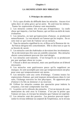 Chapitre 1
LA SIGNIFICATION DES MIRACLES
I. Principes des miracles
1. Il n'y a pas d'ordre de difficulté dans les miracles. Aucun n'est
«plus dur» ni «plus gros» qu'un autre. Ils sont tous les mêmes.
Toutes les expressions d'amour sont maximales.
2. Les miracles comme tels n'ont pas d'importance. La seule
chose qui importe, c'est leur Source, qui est bien au-delà de toute
évaluation.
3. Les miracles, en tant qu'expressions d'amour, se produisent
naturellement. Le vrai miracle est l'amour qui les inspire. En ce
sens tout ce qui vient de l'amour est un miracle.
4. Tous les miracles signifient la vie, et Dieu est le Donneur de vie.
Sa Voix te dirigera très concrètement. Elle te dira tout ce que tu
as besoin de savoir.
5. Les miracles sont des habitudes et devraient être involontaires.
Ils ne devraient pas être sous un contrôle conscient. Des miracles
choisis consciemment peuvent être mal dirigés.
6. Les miracles sont naturels. C'est lorsqu'ils ne se produisent
pas que quelque chose ne va pas.
7. Chacun a droit aux miracles, mais une purification est d'abord
nécessaire.
8. Les miracles sont guérisseurs parce qu'ils suppléent un
manque; ils sont accomplis par ceux qui temporairement ont plus
pour ceux qui temporairement ont moins.
9. Les miracles sont une sorte d'échange. Comme toutes les
expressions d'amour, qui sont toujours miraculeuses dans le vrai
sens, l'échange renverse les lois physiques. Ils apportent plus
d'amour à la fois au donneur et au receveur.
10. Utiliser les miracles comme des spectacles pour induire la
croyance, c'est mal comprendre leur but.
11. La prière est le véhicule des miracles. C'est un moyen de com-
munication du créé avec le Créateur. C'est par la prière que
l'amour est reçu, et c'est par les miracles que l'amour est exprimé.
12. Les miracles sont des pensées. Les pensées peuvent repré-
senter le niveau inférieur ou corporel de l'expérience, ou le niveau
 