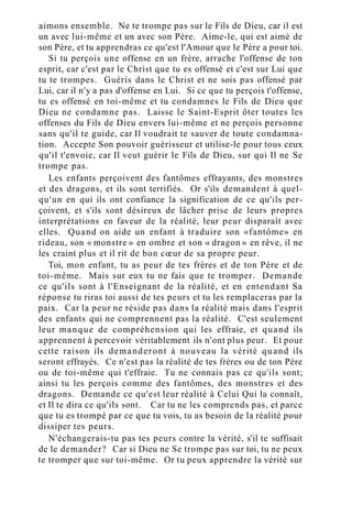aimons ensemble. Ne te trompe pas sur le Fils de Dieu, car il est
un avec lui-même et un avec son Père. Aime-le, qui est aimé de
son Père, et tu apprendras ce qu'est l'Amour que le Père a pour toi.
Si tu perçois une offense en un frère, arrache l'offense de ton
esprit, car c'est par le Christ que tu es offensé et c'est sur Lui que
tu te trompes. Guéris dans le Christ et ne sois pas offensé par
Lui, car il n'y a pas d'offense en Lui. Si ce que tu perçois t'offense,
tu es offensé en toi-même et tu condamnes le Fils de Dieu que
Dieu ne condamne pas. Laisse le Saint-Esprit ôter toutes les
offenses du Fils de Dieu envers lui-même et ne perçois personne
sans qu'il te guide, car Il voudrait te sauver de toute condamna-
tion. Accepte Son pouvoir guérisseur et utilise-le pour tous ceux
qu'il t'envoie, car Il veut guérir le Fils de Dieu, sur qui Il ne Se
trompe pas.
Les enfants perçoivent des fantômes effrayants, des monstres
et des dragons, et ils sont terrifiés. Or s'ils demandent à quel-
qu'un en qui ils ont confiance la signification de ce qu'ils per-
çoivent, et s'ils sont désireux de lâcher prise de leurs propres
interprétations en faveur de la réalité, leur peur disparaît avec
elles. Quand on aide un enfant à traduire son «fantôme» en
rideau, son « monstre » en ombre et son « dragon » en rêve, il ne
les craint plus et il rit de bon cœur de sa propre peur.
Toi, mon enfant, tu as peur de tes frères et de ton Père et de
toi-même. Mais sur eux tu ne fais que te tromper. Demande
ce qu'ils sont à l'Enseignant de la réalité, et en entendant Sa
réponse tu riras toi aussi de tes peurs et tu les remplaceras par la
paix. Car la peur ne réside pas dans la réalité mais dans l'esprit
des enfants qui ne comprennent pas la réalité. C'est seulement
leur manque de compréhension qui les effraie, et quand ils
apprennent à percevoir véritablement ils n'ont plus peur. Et pour
cette raison ils demanderont à nouveau la vérité quand ils
seront effrayés. Ce n'est pas la réalité de tes frères ou de ton Père
ou de toi-même qui t'effraie. Tu ne connais pas ce qu'ils sont;
ainsi tu les perçois comme des fantômes, des monstres et des
dragons. Demande ce qu'est leur réalité à Celui Qui la connaît,
et Il te dira ce qu'ils sont. Car tu ne les comprends pas, et parce
que tu es trompé par ce que tu vois, tu as besoin de la réalité pour
dissiper tes peurs.
N'échangerais-tu pas tes peurs contre la vérité, s'il te suffisait
de le demander? Car si Dieu ne Se trompe pas sur toi, tu ne peux
te tromper que sur toi-même. Or tu peux apprendre la vérité sur
 
