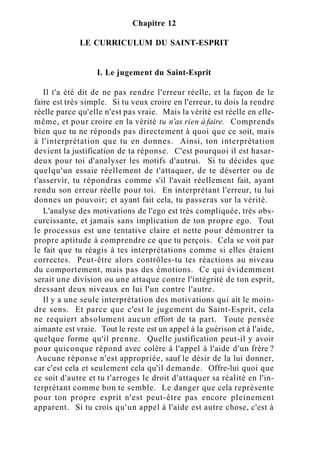 Chapitre 12
LE CURRICULUM DU SAINT-ESPRIT
I. Le jugement du Saint-Esprit
Il t'a été dit de ne pas rendre l'erreur réelle, et la façon de le
faire est très simple. Si tu veux croire en l'erreur, tu dois la rendre
réelle parce qu'elle n'est pas vraie. Mais la vérité est réelle en elle-
même, et pour croire en la vérité tu n'as rien à faire. Comprends
bien que tu ne réponds pas directement à quoi que ce soit, mais
à l'interprétation que tu en donnes. Ainsi, ton interprétation
devient la justification de ta réponse. C'est pourquoi il est hasar-
deux pour toi d'analyser les motifs d'autrui. Si tu décides que
quelqu'un essaie réellement de t'attaquer, de te déserter ou de
t'asservir, tu répondras comme s'il l'avait réellement fait, ayant
rendu son erreur réelle pour toi. En interprétant l'erreur, tu lui
donnes un pouvoir; et ayant fait cela, tu passeras sur la vérité.
L'analyse des motivations de l'ego est très compliquée, très obs-
curcissante, et jamais sans implication de ton propre ego. Tout
le processus est une tentative claire et nette pour démontrer ta
propre aptitude à comprendre ce que tu perçois. Cela se voit par
le fait que tu réagis à tes interprétations comme si elles étaient
correctes. Peut-être alors contrôles-tu tes réactions au niveau
du comportement, mais pas des émotions. Ce qui évidemment
serait une division ou une attaque contre l'intégrité de ton esprit,
dressant deux niveaux en lui l'un contre l'autre.
Il y a une seule interprétation des motivations qui ait le moin-
dre sens. Et parce que c'est le jugement du Saint-Esprit, cela
ne requiert absolument aucun effort de ta part. Toute pensée
aimante est vraie. Tout le reste est un appel à la guérison et à l'aide,
quelque forme qu'il prenne. Quelle justification peut-il y avoir
pour quiconque répond avec colère à l'appel à l'aide d'un frère ?
Aucune réponse n'est appropriée, sauf le désir de la lui donner,
car c'est cela et seulement cela qu'il demande. Offre-lui quoi que
ce soit d'autre et tu t'arroges le droit d'attaquer sa réalité en l'in-
terprétant comme bon te semble. Le danger que cela représente
pour ton propre esprit n'est peut-être pas encore pleinement
apparent. Si tu crois qu'un appel à l'aide est autre chose, c'est à
 