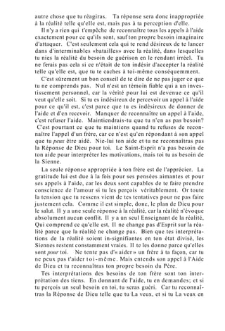 autre chose que tu réagiras. Ta réponse sera donc inappropriée
à la réalité telle qu'elle est, mais pas à ta perception d'elle.
Il n'y a rien qui t'empêche de reconnaître tous les appels à l'aide
exactement pour ce qu'ils sont, sauf ton propre besoin imaginaire
d'attaquer. C'est seulement cela qui te rend désireux de te lancer
dans d'interminables «batailles» avec la réalité, dans lesquelles
tu nies la réalité du besoin de guérison en le rendant irréel. Tu
ne ferais pas cela si ce n'était de ton indésir d'accepter la réalité
telle qu'elle est, que tu te caches à toi-même conséquemment.
C'est sûrement un bon conseil de te dire de ne pas juger ce que
tu ne comprends pas. Nul n'est un témoin fiable qui a un inves-
tissement personnel, car la vérité pour lui est devenue ce qu'il
veut qu'elle soit. Si tu es indésireux de percevoir un appel à l'aide
pour ce qu'il est, c'est parce que tu es indésireux de donner de
l'aide et d'en recevoir. Manquer de reconnaître un appel à l'aide,
c'est refuser l'aide. Maintiendrais-tu que tu n'en as pas besoin?
C'est pourtant ce que tu maintiens quand tu refuses de recon-
naître l'appel d'un frère, car ce n'est qu'en répondant à son appel
que tu peux être aidé. Nie-lui ton aide et tu ne reconnaîtras pas
la Réponse de Dieu pour toi. Le Saint-Esprit n'a pas besoin de
ton aide pour interpréter les motivations, mais toi tu as besoin de
la Sienne.
La seule réponse appropriée à ton frère est de l'apprécier. La
gratitude lui est due à la fois pour ses pensées aimantes et pour
ses appels à l'aide, car les deux sont capables de te faire prendre
conscience de l'amour si tu les perçois véritablement. Or toute
la tension que tu ressens vient de tes tentatives pour ne pas faire
justement cela. Comme il est simple, donc, le plan de Dieu pour
le salut. Il y a une seule réponse à la réalité, car la réalité n'évoque
absolument aucun conflit. Il y a un seul Enseignant de la réalité,
Qui comprend ce qu'elle est. Il ne change pas d'Esprit sur la réa-
lité parce que la réalité ne change pas. Bien que tes interpréta-
tions de la réalité soient in-signifiantes en ton état divisé, les
Siennes restent constamment vraies. Il te les donne parce qu'elles
sont pour toi. Ne tente pas d'« aider » un frère à ta façon, car tu
ne peux pas t'aider t o i - m ê m e . Mais entends son appel à l'Aide
de Dieu et tu reconnaîtras ton propre besoin du Père.
Tes interprétations des besoins de ton frère sont ton inter-
prétation des tiens. En donnant de l'aide, tu en demandes; et si
tu perçois un seul besoin en toi, tu seras guéri. Car tu reconnaî-
tras la Réponse de Dieu telle que tu La veux, et si tu La veux en
 