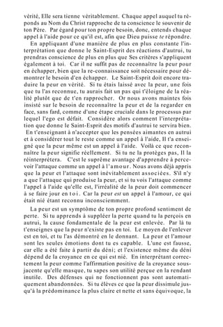 vérité, Elle sera tienne véritablement. Chaque appel auquel tu ré-
ponds au Nom du Christ rapproche de ta conscience le souvenir de
ton Père. Par égard pour ton propre besoin, donc, entends chaque
appel à l'aide pour ce qu'il est, afin que Dieu puisse te répondre.
En appliquant d'une manière de plus en plus constante l'in-
terprétation que donne le Saint-Esprit des réactions d'autrui, tu
prendras conscience de plus en plus que Ses critères s'appliquent
également à toi. Car il ne suffit pas de reconnaître la peur pour
en échapper, bien que la re-connaissance soit nécessaire pour dé-
montrer le besoin d'en échapper. Le Saint-Esprit doit encore tra-
duire la peur en vérité. Si tu étais laissé avec la peur, une fois
que tu l'as reconnue, tu aurais fait un pas qui t'éloigne de la réa-
lité plutôt que de t'en rapprocher. Or nous avons maintes fois
insisté sur le besoin de reconnaître la peur et de la regarder en
face, sans fard, comme d'une étape cruciale dans le processus par
lequel l'ego est défait. Considère alors comment l'interpréta-
tion que donne le Saint-Esprit des motifs d'autrui te servira bien.
En t'enseignant à n'accepter que les pensées aimantes en autrui
et à considérer tout le reste comme un appel à l'aide, Il t'a ensei-
gné que la peur même est un appel à l'aide. Voilà ce que recon-
naître la peur signifie réellement. Si tu ne la protèges pas, Il la
réinterprétera. C'est le suprême avantage d'apprendre à perce-
voir l'attaque comme un appel à l ' a m o u r . Nous avons déjà appris
que la peur et l'attaque sont inévitablement associées. S'il n'y
a que l'attaque qui produise la peur, et si tu vois l'attaque comme
l'appel à l'aide qu'elle est, l'irréalité de la peur doit commencer
à se faire jour en t o i . Car la peur est un appel à l'amour, ce qui
était nié étant reconnu inconsciemment.
La peur est un symptôme de ton propre profond sentiment de
perte. Si tu apprends à suppléer la perte quand tu la perçois en
autrui, la cause fondamentale de la peur est enlevée. Par là tu
t'enseignes que la peur n'existe pas en toi. Le moyen de l'enlever
est en toi, et tu l'as démontré en le donnant. La peur et l'amour
sont les seules émotions dont tu es capable. L'une est fausse,
car elle a été faite à partir du déni; et l'existence même du déni
dépend de la croyance en ce qui est nié. En interprétant correc-
tement la peur comme l'affirmation positive de la croyance sous-
jacente qu'elle masque, tu sapes son utilité perçue en la rendant
inutile. Des défenses qui ne fonctionnent pas sont automati-
quement abandonnées. Si tu élèves ce que la peur dissimule jus-
qu'à la prédominance la plus claire et nette et sans équivoque, la
 