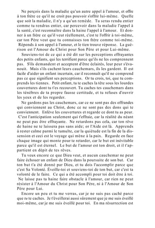 Ne perçois dans la maladie qu'un autre appel à l'amour, et offre
à ton frère ce qu'il ne croit pas pouvoir s'offrir lui-même. Quelle
que soit la maladie, il n'y a qu'un remède. Tu seras rendu entier
comme tu rendras entier, car percevoir dans la maladie l'appel à
la santé, c'est reconnaître dans la haine l'appel à l'amour. Et don-
ner à un frère ce qu'il veut réellement, c'est te l'offrir à toi-même,
car ton Père veut que tu connaisses ton frère comme toi-même.
Réponds à son appel à l'amour, et le tien trouve réponse. La gué-
rison est l'Amour du Christ pour Son Père et pour Lui-même.
Souviens-toi de ce qui a été dit sur les perceptions effrayantes
des petits enfants, qui les terrifient parce qu'ils ne les comprennent
pas. S'ils demandent et acceptent d'être éclairés, leur peur s'éva-
nouit. Mais s'ils cachent leurs cauchemars, ils les gardent. Il est
facile d'aider un enfant incertain, car il reconnaît qu'il ne comprend
pas ce que signifient ses perceptions. Or tu crois, toi, que tu com-
prends les tiennes. Petit enfant, tu te caches la tête sous les lourdes
couvertures dont tu t'es recouvert. Tu caches tes cauchemars dans
les ténèbres de ta propre fausse certitude, et tu refuses d'ouvrir
les yeux et de les regarder.
Ne gardons pas les cauchemars, car ce ne sont pas des offrandes
qui conviennent au Christ, donc ce ne sont pas des dons qui te
conviennent. Enlève les couvertures et regarde ce dont tu as peur.
C'est l'anticipation seulement qui t'effraie, car la réalité du néant
ne peut pas être effrayante. Ne retardons pas cela, car ton rêve
de haine ne te laissera pas sans aide; or l'Aide est là. Apprends
à rester calme parmi le tumulte, car la quiétude est la fin de la dis-
sension et ceci est le voyage qui mène à la paix. Regarde en face
chaque image qui monte pour te retarder, car le but est inévitable
parce qu'il est éternel. Le but de l'amour est ton droit, et il t'ap-
partient en dépit de tes rêves.
Tu veux encore ce que Dieu veut, et aucun cauchemar ne peut
faire échouer un enfant de Dieu dans la poursuite de son but. Car
ton but t'a été donné par Dieu, et tu dois l'accomplir parce que
c'est Sa Volonté. Éveille-toi et souviens-toi de ton but, car c'est ta
volonté de le faire. Ce qui a été accompli pour toi doit être à toi.
Ne laisse pas ta haine faire obstacle à l'amour, car rien ne peut
résister à l'Amour du Christ pour Son Père, ni à l'Amour de Son
Père pour Lui.
Encore un peu et tu me verras, car je ne suis pas caché parce
que tu te caches. Je t'éveillerai aussi sûrement que je me suis éveillé
moi-même, car je me suis éveillé pour toi. En ma résurrection est
 