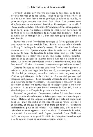 III. L'investissement dans la réalité
Je t'ai dit un jour de vendre tout ce que tu possèdes, de le don-
ner aux pauvres et de me suivre. Voici ce que je voulais dire : si
tu n'as aucun investissement en quoi que ce soit en ce monde, tu
peux enseigner aux pauvres où est leur trésor. Les pauvres sont
simplement ceux qui ont mal investi, et ils sont pauvres en effet !
Parce qu'ils sont dans le besoin, il t'est donné de les aider, puisque
tu es parmi eux. Considère comme ta leçon serait parfaitement
apprise si tu étais indésireux de partager leur pauvreté. Car la
pauvreté est un manque, et il y a un seul manque puisqu'il y a un
seul besoin.
Supposons qu'un frère insiste pour que tu fasses quelque chose
que tu penses ne pas vouloir faire. Son insistance même devrait
te dire qu'il croit que le salut s'y trouve. Si tu insistes à refuser et
ressens une vive réponse d'opposition, tu crois que ton salut est
de ne pas le faire. Tu fais donc la même erreur que lui, et tu rends
son erreur réelle pour vous deux. Insistance signifie investis-
sement, et ce en quoi tu investis est toujours relié à ta notion du
salut. La question est toujours double : premièrement, quoi doit
être sauvé? Et deuxièmement, comment cela peut-il être sauvé?
Chaque fois que tu te fâches contre un frère, quelle que soit la
raison, tu crois que l'ego doit être sauvé, et sauvé par l'attaque.
Si c'est lui qui attaque, tu es d'accord avec cette croyance; et si
c'est toi qui attaques, tu la renforces. Souviens-toi que ceux qui
attaquent sont pauvres. Leur pauvreté demande des dons et non
un plus grand appauvrissement. Toi qui pourrais les aider, tu agis
sûrement de manière destructrice si tu acceptes pour tienne leur
pauvreté. Si tu n'avais pas investi comme ils l'ont fait, il ne te
viendrait jamais à l'esprit de passer sur leur besoin.
Reconnais ce qui n'a pas d'importance, et si tes frères te demandent
quelque chose de « choquant », fais-le parce que c'est sans impor-
tance. Refuse, et ton opposition établit que cela est important
pour toi. C'est toi seul, par conséquent, qui as rendu la requête
choquante, et chaque requête d'un frère est pour toi. Pourquoi
insisterais-tu pour la lui refuser? Car faire cela, c'est te nier à
toi-même et vous appauvrir tous les deux. Il demande le salut,
comme toi. La pauvreté est de l'ego et jamais de Dieu. Nulle re-
quête « choquante » ne peut être faite à celui qui reconnaît ce qui
a de la valeur et qui ne veut rien accepter d'autre.
 