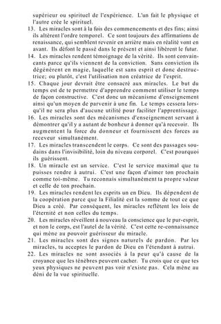 supérieur ou spirituel de l'expérience. L'un fait le physique et
l'autre crée le spirituel.
13. Les miracles sont à la fois des commencements et des fins; ainsi
ils altèrent l'ordre temporel. Ce sont toujours des affirmations de
renaissance, qui semblent revenir en arrière mais en réalité vont en
avant. Ils défont le passé dans le présent et ainsi libèrent le futur.
14. Les miracles rendent témoignage de la vérité. Ils sont convain-
cants parce qu'ils viennent de la conviction. Sans conviction ils
dégénèrent en magie, laquelle est sans esprit et donc destruc-
trice; ou plutôt, c'est l'utilisation non créatrice de l'esprit.
15. Chaque jour devrait être consacré aux miracles. Le but du
temps est de te permettre d'apprendre comment utiliser le temps
de façon constructive. C'est donc un mécanisme d'enseignement
ainsi qu'un moyen de parvenir à une fin. Le temps cessera lors-
qu'il ne sera plus d'aucune utilité pour faciliter l'apprentissage.
16. Les miracles sont des mécanismes d'enseignement servant à
démontrer qu'il y a autant de bonheur à donner qu'à recevoir. Ils
augmentent la force du donneur et fournissent des forces au
receveur simultanément.
17. Les miracles transcendent le corps. Ce sont des passages sou-
dains dans l'invisibilité, loin du niveau corporel. C'est pourquoi
ils guérissent.
18. Un miracle est un service. C'est le service maximal que tu
puisses rendre à autrui. C'est une façon d'aimer ton prochain
comme toi-même. Tu reconnais simultanément ta propre valeur
et celle de ton prochain.
19. Les miracles rendent les esprits un en Dieu. Ils dépendent de
la coopération parce que la Filialité est la somme de tout ce que
Dieu a créé. Par conséquent, les miracles reflètent les lois de
l'éternité et non celles du temps.
20. Les miracles réveillent à nouveau la conscience que le pur-esprit,
et non le corps, est l'autel de la vérité. C'est cette re-connaissance
qui mène au pouvoir guérisseur du miracle.
21. Les miracles sont des signes naturels de pardon. Par les
miracles, tu acceptes le pardon de Dieu en l'étendant à autrui.
22. Les miracles ne sont associés à la peur qu'à cause de la
croyance que les ténèbres peuvent cacher. Tu crois que ce que tes
yeux physiques ne peuvent pas voir n'existe pas. Cela mène au
déni de la vue spirituelle.
 