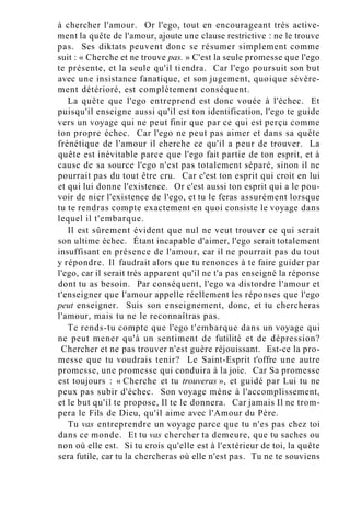 à chercher l'amour. Or l'ego, tout en encourageant très active-
ment la quête de l'amour, ajoute une clause restrictive : ne le trouve
pas. Ses diktats peuvent donc se résumer simplement comme
suit : « Cherche et ne trouve pas. » C'est la seule promesse que l'ego
te présente, et la seule qu'il tiendra. Car l'ego poursuit son but
avec une insistance fanatique, et son jugement, quoique sévère-
ment détérioré, est complètement conséquent.
La quête que l'ego entreprend est donc vouée à l'échec. Et
puisqu'il enseigne aussi qu'il est ton identification, l'ego te guide
vers un voyage qui ne peut finir que par ce qui est perçu comme
ton propre échec. Car l'ego ne peut pas aimer et dans sa quête
frénétique de l'amour il cherche ce qu'il a peur de trouver. La
quête est inévitable parce que l'ego fait partie de ton esprit, et à
cause de sa source l'ego n'est pas totalement séparé, sinon il ne
pourrait pas du tout être cru. Car c'est ton esprit qui croit en lui
et qui lui donne l'existence. Or c'est aussi ton esprit qui a le pou-
voir de nier l'existence de l'ego, et tu le feras assurément lorsque
tu te rendras compte exactement en quoi consiste le voyage dans
lequel il t'embarque.
Il est sûrement évident que nul ne veut trouver ce qui serait
son ultime échec. Étant incapable d'aimer, l'ego serait totalement
insuffisant en présence de l'amour, car il ne pourrait pas du tout
y répondre. Il faudrait alors que tu renonces à te faire guider par
l'ego, car il serait très apparent qu'il ne t'a pas enseigné la réponse
dont tu as besoin. Par conséquent, l'ego va distordre l'amour et
t'enseigner que l'amour appelle réellement les réponses que l'ego
peut enseigner. Suis son enseignement, donc, et tu chercheras
l'amour, mais tu ne le reconnaîtras pas.
Te rends-tu compte que l'ego t'embarque dans un voyage qui
ne peut mener qu'à un sentiment de futilité et de dépression?
Chercher et ne pas trouver n'est guère réjouissant. Est-ce la pro-
messe que tu voudrais tenir? Le Saint-Esprit t'offre une autre
promesse, une promesse qui conduira à la joie. Car Sa promesse
est toujours : « Cherche et tu trouveras », et guidé par Lui tu ne
peux pas subir d'échec. Son voyage mène à l'accomplissement,
et le but qu'il te propose, Il te le donnera. Car jamais Il ne trom-
pera le Fils de Dieu, qu'il aime avec l'Amour du Père.
Tu vas entreprendre un voyage parce que tu n'es pas chez toi
dans ce monde. Et tu vas chercher ta demeure, que tu saches ou
non où elle est. Si tu crois qu'elle est à l'extérieur de toi, la quête
sera futile, car tu la chercheras où elle n'est pas. Tu ne te souviens
 