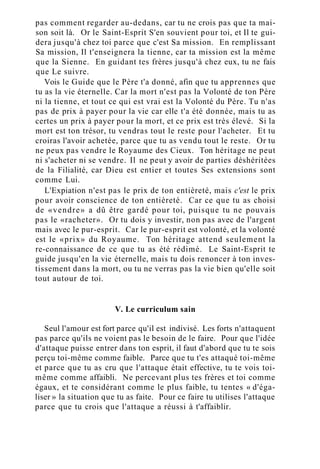 pas comment regarder au-dedans, car tu ne crois pas que ta mai-
son soit là. Or le Saint-Esprit S'en souvient pour toi, et Il te gui-
dera jusqu'à chez toi parce que c'est Sa mission. En remplissant
Sa mission, Il t'enseignera la tienne, car ta mission est la même
que la Sienne. En guidant tes frères jusqu'à chez eux, tu ne fais
que Le suivre.
Vois le Guide que le Père t'a donné, afin que tu apprennes que
tu as la vie éternelle. Car la mort n'est pas la Volonté de ton Père
ni la tienne, et tout ce qui est vrai est la Volonté du Père. Tu n'as
pas de prix à payer pour la vie car elle t'a été donnée, mais tu as
certes un prix à payer pour la mort, et ce prix est très élevé. Si la
mort est ton trésor, tu vendras tout le reste pour l'acheter. Et tu
croiras l'avoir achetée, parce que tu as vendu tout le reste. Or tu
ne peux pas vendre le Royaume des Cieux. Ton héritage ne peut
ni s'acheter ni se vendre. Il ne peut y avoir de parties déshéritées
de la Filialité, car Dieu est entier et toutes Ses extensions sont
comme Lui.
L'Expiation n'est pas le prix de ton entièreté, mais c'est le prix
pour avoir conscience de ton entièreté. Car ce que tu as choisi
de «vendre» a dû être gardé pour toi, puisque tu ne pouvais
pas le «racheter». Or tu dois y investir, non pas avec de l'argent
mais avec le pur-esprit. Car le pur-esprit est volonté, et la volonté
est le «prix» du Royaume. Ton héritage attend seulement la
re-connaissance de ce que tu as été rédimé. Le Saint-Esprit te
guide jusqu'en la vie éternelle, mais tu dois renoncer à ton inves-
tissement dans la mort, ou tu ne verras pas la vie bien qu'elle soit
tout autour de toi.
V. Le curriculum sain
Seul l'amour est fort parce qu'il est indivisé. Les forts n'attaquent
pas parce qu'ils ne voient pas le besoin de le faire. Pour que l'idée
d'attaque puisse entrer dans ton esprit, il faut d'abord que tu te sois
perçu toi-même comme faible. Parce que tu t'es attaqué toi-même
et parce que tu as cru que l'attaque était effective, tu te vois toi-
même comme affaibli. Ne percevant plus tes frères et toi comme
égaux, et te considérant comme le plus faible, tu tentes « d'éga-
liser » la situation que tu as faite. Pour ce faire tu utilises l'attaque
parce que tu crois que l'attaque a réussi à t'affaiblir.
 