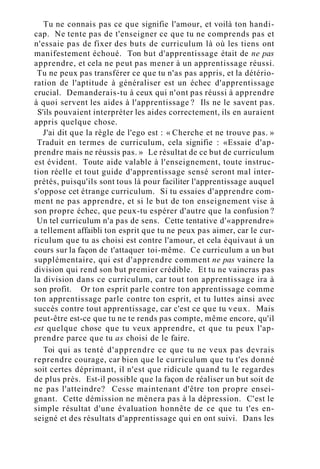 Tu ne connais pas ce que signifie l'amour, et voilà ton handi-
cap. Ne tente pas de t'enseigner ce que tu ne comprends pas et
n'essaie pas de fixer des buts de curriculum là où les tiens ont
manifestement échoué. Ton but d'apprentissage était de ne pas
apprendre, et cela ne peut pas mener à un apprentissage réussi.
Tu ne peux pas transférer ce que tu n'as pas appris, et la détério-
ration de l'aptitude à généraliser est un échec d'apprentissage
crucial. Demanderais-tu à ceux qui n'ont pas réussi à apprendre
à quoi servent les aides à l'apprentissage ? Ils ne le savent pas.
S'ils pouvaient interpréter les aides correctement, ils en auraient
appris quelque chose.
J'ai dit que la règle de l'ego est : « Cherche et ne trouve pas. »
Traduit en termes de curriculum, cela signifie : «Essaie d'ap-
prendre mais ne réussis pas. » Le résultat de ce but de curriculum
est évident. Toute aide valable à l'enseignement, toute instruc-
tion réelle et tout guide d'apprentissage sensé seront mal inter-
prétés, puisqu'ils sont tous là pour faciliter l'apprentissage auquel
s'oppose cet étrange curriculum. Si tu essaies d'apprendre com-
ment ne pas apprendre, et si le but de ton enseignement vise à
son propre échec, que peux-tu espérer d'autre que la confusion ?
Un tel curriculum n'a pas de sens. Cette tentative d'«apprendre»
a tellement affaibli ton esprit que tu ne peux pas aimer, car le cur-
riculum que tu as choisi est contre l'amour, et cela équivaut à un
cours sur la façon de t'attaquer toi-même. Ce curriculum a un but
supplémentaire, qui est d'apprendre comment ne pas vaincre la
division qui rend son but premier crédible. Et tu ne vaincras pas
la division dans ce curriculum, car tout ton apprentissage ira à
son profit. Or ton esprit parle contre ton apprentissage comme
ton apprentissage parle contre ton esprit, et tu luttes ainsi avec
succès contre tout apprentissage, car c'est ce que tu veux. Mais
peut-être est-ce que tu ne te rends pas compte, même encore, qu'il
est quelque chose que tu veux apprendre, et que tu peux l'ap-
prendre parce que tu as choisi de le faire.
Toi qui as tenté d'apprendre ce que tu ne veux pas devrais
reprendre courage, car bien que le curriculum que tu t'es donné
soit certes déprimant, il n'est que ridicule quand tu le regardes
de plus près. Est-il possible que la façon de réaliser un but soit de
ne pas l'atteindre? Cesse maintenant d'être ton propre ensei-
gnant. Cette démission ne mènera pas à la dépression. C'est le
simple résultat d'une évaluation honnête de ce que tu t'es en-
seigné et des résultats d'apprentissage qui en ont suivi. Dans les
 