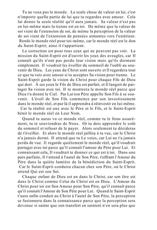 Tu ne veux pas le monde. La seule chose de valeur en lui, c'est
n'importe quelle partie de lui que tu regardes avec amour. Cela
lui donne la seule réalité qu'il aura jamais. Sa valeur n'est pas
en lui-même mais la tienne est en toi. De même que la valeur de
soi vient de l'extension de soi, de même la perception de la valeur
de soi vient de l'extension de pensées aimantes vers l'extérieur.
Rends le monde réel pour toi-même, car le monde réel est le don
du Saint-Esprit; ainsi il t'appartient.
La correction est pour tous ceux qui ne peuvent pas voir. La
mission du Saint-Esprit est d'ouvrir les yeux des aveugles, car Il
connaît qu'ils n'ont pas perdu leur vision mais qu'ils dorment
simplement. Il voudrait les éveiller du sommeil de l'oubli au sou-
venir de Dieu. Les yeux du Christ sont ouverts et Il regardera tout
ce que tu vois avec amour si tu acceptes Sa vision pour tienne. Le
Saint-Esprit garde la vision du Christ pour chaque Fils de Dieu
qui dort. À ses yeux le Fils de Dieu est parfait, et Il languit de par-
tager Sa vision avec toi. Il te montrera le monde réel parce que
Dieu t'a donné le Ciel. Par Lui ton Père appelle Son Fils à se sou-
venir. L'éveil de Son Fils commence par son investissement
dans le monde réel, et par là il apprendra à réinvestir en lui-même.
Car la réalité est une avec le Père et le Fils, et le Saint-Esprit
bénit le monde réel en Leur Nom.
Quand tu auras vu ce monde réel, comme tu le feras assuré-
ment, tu te souviendras de Nous. Or tu dois apprendre le coût
du sommeil et refuser de le payer. Alors seulement tu décideras
de t'éveiller. Et alors le monde réel jaillira à ta vue, car le Christ
n'a jamais dormi. Il attend que tu Le voies, car Lui ne t'a jamais
perdu de vue. Il regarde quiètement le monde réel, qu'il voudrait
partager avec toi parce qu'il connaît l'amour du Père pour Lui. Et
connaissant cela, Il voudrait te donner ce qui est à toi. Dans une
paix parfaite, Il t'attend à l'autel de Son Père, t'offrant l'Amour du
Père dans la quiète lumière de la bénédiction du Saint-Esprit.
Car le Saint-Esprit conduira chacun chez son Père, où le Christ
attend Qui est son Soi.
Chaque enfant de Dieu est un dans le Christ, car son être est
dans le Christ comme Celui du Christ est en Dieu. L'Amour du
Christ pour toi est Son Amour pour Son Père, qu'il connaît parce
qu'il connaît l'Amour de Son Père pour Lui. Quand le Saint-Esprit
t'aura enfin conduit au Christ à l'autel de Son Père, la perception
se fusionnera dans la connaissance parce que la perception sera
devenue si sainte que son transfert en sainteté n'en sera plus que
 