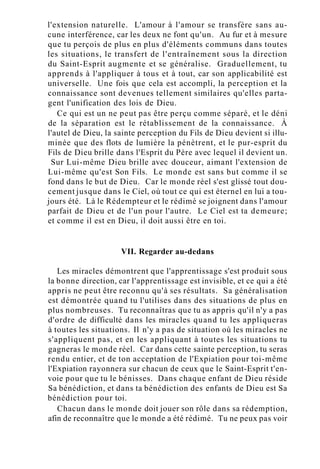 l'extension naturelle. L'amour à l'amour se transfère sans au-
cune interférence, car les deux ne font qu'un. Au fur et à mesure
que tu perçois de plus en plus d'éléments communs dans toutes
les situations, le transfert de l'entraînement sous la direction
du Saint-Esprit augmente et se généralise. Graduellement, tu
apprends à l'appliquer à tous et à tout, car son applicabilité est
universelle. Une fois que cela est accompli, la perception et la
connaissance sont devenues tellement similaires qu'elles parta-
gent l'unification des lois de Dieu.
Ce qui est un ne peut pas être perçu comme séparé, et le déni
de la séparation est le rétablissement de la connaissance. À
l'autel de Dieu, la sainte perception du Fils de Dieu devient si illu-
minée que des flots de lumière la pénètrent, et le pur-esprit du
Fils de Dieu brille dans l'Esprit du Père avec lequel il devient un.
Sur Lui-même Dieu brille avec douceur, aimant l'extension de
Lui-même qu'est Son Fils. Le monde est sans but comme il se
fond dans le but de Dieu. Car le monde réel s'est glissé tout dou-
cement jusque dans le Ciel, où tout ce qui est éternel en lui a tou-
jours été. Là le Rédempteur et le rédimé se joignent dans l'amour
parfait de Dieu et de l'un pour l'autre. Le Ciel est ta demeure;
et comme il est en Dieu, il doit aussi être en toi.
VII. Regarder au-dedans
Les miracles démontrent que l'apprentissage s'est produit sous
la bonne direction, car l'apprentissage est invisible, et ce qui a été
appris ne peut être reconnu qu'à ses résultats. Sa généralisation
est démontrée quand tu l'utilises dans des situations de plus en
plus nombreuses. Tu reconnaîtras que tu as appris qu'il n'y a pas
d'ordre de difficulté dans les miracles quand tu les appliqueras
à toutes les situations. Il n'y a pas de situation où les miracles ne
s'appliquent pas, et en les appliquant à toutes les situations tu
gagneras le monde réel. Car dans cette sainte perception, tu seras
rendu entier, et de ton acceptation de l'Expiation pour toi-même
l'Expiation rayonnera sur chacun de ceux que le Saint-Esprit t'en-
voie pour que tu le bénisses. Dans chaque enfant de Dieu réside
Sa bénédiction, et dans ta bénédiction des enfants de Dieu est Sa
bénédiction pour toi.
Chacun dans le monde doit jouer son rôle dans sa rédemption,
afin de reconnaître que le monde a été rédimé. Tu ne peux pas voir
 