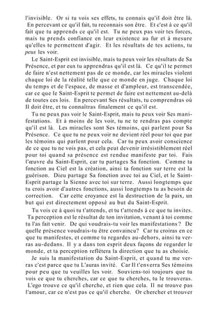 l'invisible. Or si tu vois ses effets, tu connais qu'il doit être là.
En percevant ce qu'il fait, tu reconnais son être. Et c'est à ce qu'il
fait que tu apprends ce qu'il est. Tu ne peux pas voir tes forces,
mais tu prends confiance en leur existence au fur et à mesure
qu'elles te permettent d'agir. Et les résultats de tes actions, tu
peux les voir.
Le Saint-Esprit est invisible, mais tu peux voir les résultats de Sa
Présence, et par eux tu apprendras qu'il est là. Ce qu'il te permet
de faire n'est nettement pas de ce monde, car les miracles violent
chaque loi de la réalité telle que ce monde en juge. Chaque loi
du temps et de l'espace, de masse et d'ampleur, est transcendée,
car ce que le Saint-Esprit te permet de faire est nettement au-delà
de toutes ces lois. En percevant Ses résultats, tu comprendras où
Il doit être, et tu connaîtras finalement ce qu'il est.
Tu ne peux pas voir le Saint-Esprit, mais tu peux voir Ses mani-
festations. Et à moins de les voir, tu ne te rendras pas compte
qu'il est là. Les miracles sont Ses témoins, qui parlent pour Sa
Présence. Ce que tu ne peux voir ne devient réel pour toi que par
les témoins qui parlent pour cela. Car tu peux avoir conscience
de ce que tu ne vois pas, et cela peut devenir irrésistiblement réel
pour toi quand sa présence est rendue manifeste par toi. Fais
l'œuvre du Saint-Esprit, car tu partages Sa fonction. Comme ta
fonction au Ciel est la création, ainsi ta fonction sur terre est la
guérison. Dieu partage Sa fonction avec toi au Ciel, et le Saint-
Esprit partage la Sienne avec toi sur terre. Aussi longtemps que
tu crois avoir d'autres fonctions, aussi longtemps tu as besoin de
correction. Car cette croyance est la destruction de la paix, un
but qui est directement opposé au but du Saint-Esprit.
Tu vois ce à quoi tu t'attends, et tu t'attends à ce que tu invites.
Ta perception est le résultat de ton invitation, venant à toi comme
tu l'as fait venir. De qui voudrais-tu voir les manifestations ? De
quelle présence voudrais-tu être convaincu? Car tu croiras en ce
que tu manifestes, et comme tu regardes au-dehors, ainsi tu ver-
ras au-dedans. Il y a dans ton esprit deux façons de regarder le
monde, et ta perception reflétera la direction que tu as choisie.
Je suis la manifestation du Saint-Esprit, et quand tu me ver-
ras c'est parce que tu L'auras invité. Car Il t'enverra Ses témoins
pour peu que tu veuilles les voir. Souviens-toi toujours que tu
vois ce que tu cherches, car ce que tu cherches, tu le trouveras.
L'ego trouve ce qu'il cherche, et rien que cela. Il ne trouve pas
l'amour, car ce n'est pas ce qu'il cherche. Or chercher et trouver
 