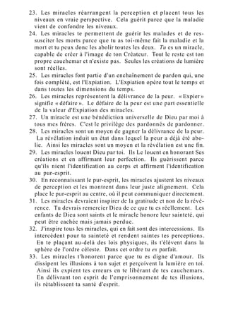 23. Les miracles réarrangent la perception et placent tous les
niveaux en vraie perspective. Cela guérit parce que la maladie
vient de confondre les niveaux.
24. Les miracles te permettent de guérir les malades et de res-
susciter les morts parce que tu as toi-même fait la maladie et la
mort et tu peux donc les abolir toutes les deux. Tu es un miracle,
capable de créer à l'image de ton Créateur. Tout le reste est ton
propre cauchemar et n'existe pas. Seules les créations de lumière
sont réelles.
25. Les miracles font partie d'un enchaînement de pardon qui, une
fois complété, est l'Expiation. L'Expiation opère tout le temps et
dans toutes les dimensions du temps.
26. Les miracles représentent la délivrance de la peur. « Expier »
signifie « défaire ». Le défaire de la peur est une part essentielle
de la valeur d'Expiation des miracles.
27. Un miracle est une bénédiction universelle de Dieu par moi à
tous mes frères. C'est le privilège des pardonnés de pardonner.
28. Les miracles sont un moyen de gagner la délivrance de la peur.
La révélation induit un état dans lequel la peur a déjà été abo-
lie. Ainsi les miracles sont un moyen et la révélation est une fin.
29. Les miracles louent Dieu par toi. Ils Le louent en honorant Ses
créations et en affirmant leur perfection. Ils guérissent parce
qu'ils nient l'identification au corps et affirment l'identification
au pur-esprit.
30. En reconnaissant le pur-esprit, les miracles ajustent les niveaux
de perception et les montrent dans leur juste alignement. Cela
place le pur-esprit au centre, où il peut communiquer directement.
31. Les miracles devraient inspirer de la gratitude et non de la révé-
rence. Tu devrais remercier Dieu de ce que tu es réellement. Les
enfants de Dieu sont saints et le miracle honore leur sainteté, qui
peut être cachée mais jamais perdue.
32. J'inspire tous les miracles, qui en fait sont des intercessions. Ils
intercèdent pour ta sainteté et rendent saintes tes perceptions.
En te plaçant au-delà des lois physiques, ils t'élèvent dans la
sphère de l'ordre céleste. Dans cet ordre tu es parfait.
33. Les miracles t'honorent parce que tu es digne d'amour. Ils
dissipent les illusions à ton sujet et perçoivent la lumière en toi.
Ainsi ils expient tes erreurs en te libérant de tes cauchemars.
En délivrant ton esprit de l'emprisonnement de tes illusions,
ils rétablissent ta santé d'esprit.
 