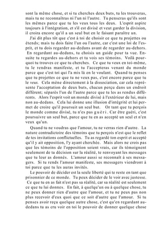 sont la même chose, et si tu cherches deux buts, tu les trouveras,
mais tu ne reconnaîtras ni l'un ni l'autre. Tu penseras qu'ils sont
les mêmes parce que tu les veux tous les deux. L'esprit aspire
toujours à l'intégration, et s'il est divisé et veut garder la division,
il croira encore qu'il a un seul but en le faisant paraître un.
J'ai dit plus tôt que c'est à toi de choisir ce que tu projettes ou
étends; mais tu dois faire l'un ou l'autre, car c'est une loi de l'es-
prit, et tu dois regarder au-dedans avant de regarder au-dehors.
En regardant au-dedans, tu choisis un guide pour ta vue. En-
suite tu regardes au-dehors et tu vois ses témoins. Voilà pour-
quoi tu trouves ce que tu cherches. Ce que tu veux en toi-même,
tu le rendras manifeste, et tu l'accepteras venant du monde
parce que c'est toi qui l'a mis là en le voulant. Quand tu penses
que tu projettes ce que tu ne veux pas, c'est encore parce que tu
le veux. Cela mène directement à la dissociation, car cela repré-
sente l'acceptation de deux buts, chacun perçu dans un endroit
différent; séparés l'un de l'autre parce que tu les as rendus diffé-
rents. Alors l'esprit voit un monde divisé à l'extérieur de lui, mais
non au-dedans. Cela lui donne une illusion d'intégrité et lui per-
met de croire qu'il poursuit un seul but. Or tant que tu perçois
le monde comme divisé, tu n'es pas g u é r i . Car être guéri, c'est
poursuivre un seul but, parce que tu en as accepté un seul et n'en
veux qu'un.
Quand tu ne voudras que l'amour, tu ne verras rien d'autre. La
nature contradictoire des témoins que tu perçois n'est que le reflet
de tes invitations conflictuelles. Tu as regardé ton esprit et accepté
qu'il y ait opposition, l'y ayant cherchée. Mais alors ne crois pas
que les témoins de l'opposition soient vrais, car ils témoignent
seulement de ta décision sur la réalité, te renvoyant les messages
que tu leur as donnés. L'amour aussi se reconnaît à ses messa-
gers. Si tu rends l'amour manifeste, ses messagers viendront à
toi parce que tu les auras invités.
Le pouvoir de décider est la seule liberté qui te reste en tant que
prisonnier de ce monde. Tu peux décider de le voir avec justesse.
Ce que tu en as fait n'est pas sa réalité, car sa réalité est seulement
ce que tu lui donnes. En fait, à quelqu'un ou à quelque chose, tu
ne peux donner rien d'autre que l'amour, et tu ne peux pas non
plus recevoir d'eux quoi que ce soit d'autre que l'amour. Si tu
penses avoir reçu quelque autre chose, c'est qu'en regardant au-
dedans tu as cru voir en toi le pouvoir de donner quelque chose
 