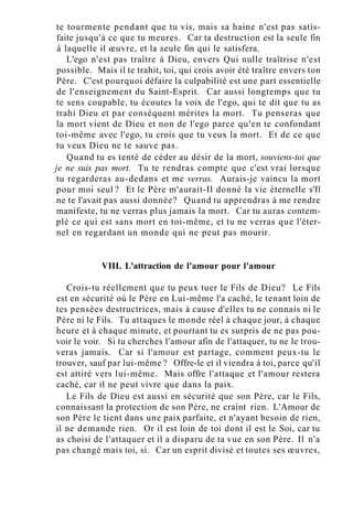 te tourmente pendant que tu vis, mais sa haine n'est pas satis-
faite jusqu'à ce que tu meures. Car ta destruction est la seule fin
à laquelle il œuvre, et la seule fin qui le satisfera.
L'ego n'est pas traître à Dieu, envers Qui nulle traîtrise n'est
possible. Mais il te trahit, toi, qui crois avoir été traître envers ton
Père. C'est pourquoi défaire la culpabilité est une part essentielle
de l'enseignement du Saint-Esprit. Car aussi longtemps que tu
te sens coupable, tu écoutes la voix de l'ego, qui te dit que tu as
trahi Dieu et par conséquent mérites la mort. Tu penseras que
la mort vient de Dieu et non de l'ego parce qu'en te confondant
toi-même avec l'ego, tu crois que tu veux la mort. Et de ce que
tu veux Dieu ne te sauve pas.
Quand tu es tenté de céder au désir de la mort, souviens-toi que
je ne suis pas mort. Tu te rendras compte que c'est vrai lorsque
tu regarderas au-dedans et me verras. Aurais-je vaincu la mort
pour moi seul ? Et le Père m'aurait-Il donné la vie éternelle s'Il
ne te l'avait pas aussi donnée? Quand tu apprendras à me rendre
manifeste, tu ne verras plus jamais la mort. Car tu auras contem-
plé ce qui est sans mort en toi-même, et tu ne verras que l'éter-
nel en regardant un monde qui ne peut pas mourir.
VIII. L'attraction de l'amour pour l'amour
Crois-tu réellement que tu peux tuer le Fils de Dieu? Le Fils
est en sécurité où le Père en Lui-même l'a caché, le tenant loin de
tes pensées destructrices, mais à cause d'elles tu ne connais ni le
Père ni le Fils. Tu attaques le monde réel à chaque jour, à chaque
heure et à chaque minute, et pourtant tu es surpris de ne pas pou-
voir le voir. Si tu cherches l'amour afin de l'attaquer, tu ne le trou-
veras jamais. Car si l'amour est partage, comment peux-tu le
trouver, sauf par lui-même ? Offre-le et il viendra à toi, parce qu'il
est attiré vers lui-même. Mais offre l'attaque et l'amour restera
caché, car il ne peut vivre que dans la paix.
Le Fils de Dieu est aussi en sécurité que son Père, car le Fils,
connaissant la protection de son Père, ne craint rien. L'Amour de
son Père le tient dans une paix parfaite, et n'ayant besoin de rien,
il ne demande rien. Or il est loin de toi dont il est le Soi, car tu
as choisi de l'attaquer et il a disparu de ta vue en son Père. Il n'a
pas changé mais toi, si. Car un esprit divisé et toutes ses œuvres,
 