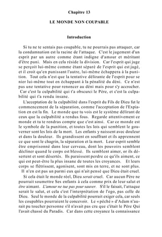 Chapitre 13
LE MONDE NON COUPABLE
Introduction
Si tu ne te sentais pas coupable, tu ne pourrais pas attaquer, car
la condamnation est la racine de l'attaque. C'est le jugement d'un
esprit par un autre comme étant indigne d'amour et méritant
d'être puni. Mais en cela réside la division. Car l'esprit qui juge
se perçoit lui-même comme étant séparé de l'esprit qui est jugé,
et il croit qu'en punissant l'autre, lui-même échappera à la puni-
tion. Tout cela n'est que la tentative délirante de l'esprit pour se
nier lui-même tout en échappant à la pénalité du déni. Ce n'est
pas une tentative pour renoncer au déni mais pour s'y accrocher.
Car c'est la culpabilité qui t'a obscurci le Père, et c'est la culpa-
bilité qui t'a rendu insane.
L'acceptation de la culpabilité dans l'esprit du Fils de Dieu fut le
commencement de la séparation, comme l'acceptation de l'Expia-
tion en est la fin. Le monde que tu vois est le système délirant de
ceux que la culpabilité a rendus fous. Regarde attentivement ce
monde et tu te rendras compte que c'est ainsi. Car ce monde est
le symbole de la punition, et toutes les lois qui semblent le gou-
verner sont les lois de la mort. Les enfants y naissent avec douleur
et dans la douleur. Ils grandissent en souffrant et ils apprennent
ce que sont le chagrin, la séparation et la mort. Leur esprit semble
être emprisonné dans leur cerveau, dont les pouvoirs semblent
décliner quand le corps est blessé. Ils semblent aimer, or ils dé-
sertent et sont désertés. Ils paraissent perdre ce qu'ils aiment, ce
qui est peut-être la plus insane de toutes les croyances. Et leurs
corps se flétrissent, agonisent, sont mis en terre, et ne sont plus.
Il n'en est pas un parmi eux qui n'ait pensé que Dieu était cruel.
Si cela était le monde réel, Dieu serait cruel. Car aucun Père ne
pourrait soumettre Ses enfants à cela comme prix de leur salut et
être aimant. L'amour ne tue pas pour sauver. S'il le faisait, l'attaque
serait le salut, et cela c'est l'interprétation de l'ego, pas celle de
Dieu. Seul le monde de la culpabilité pourrait exiger cela, car seuls
les coupables pourraient le concevoir. Le « péché » d'Adam n'au-
rait pu toucher personne s'il n'avait pas cru que c'était le Père Qui
l'avait chassé du Paradis. Car dans cette croyance la connaissance
 