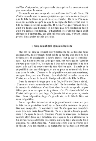 du Père s'est perdue, puisque seuls ceux qui ne Le comprennent
pas pourraient le croire.
Ce monde est une image de la crucifixion du Fils de Dieu. Et
c'est le monde que tu verras jusqu'à ce que tu te rendes compte
que le Fils de Dieu ne peut pas être crucifié. Or tu ne t'en ren-
dras pas compte jusqu'à ce que tu acceptes le fait éternel que le
Fils de Dieu n'est pas coupable. Il ne mérite que l'amour parce
qu'il n'a donné que l'amour. Il ne peut pas être condamné parce
qu'il n'a jamais condamné. L'Expiation est l'ultime leçon qu'il
ait besoin d'apprendre, car elle lui enseigne que, n'ayant jamais
péché, il n'a point besoin de salut.
I. Non-culpabilité et invulnérabilité
Plus tôt, j'ai dit que le Saint-Esprit partage le but de tous les bons
enseignants, dont l'objectif final est de se rendre eux-mêmes non
nécessaires en enseignant à leurs élèves tout ce qu'ils connais-
sent. Le Saint-Esprit ne veut que cela, car partageant l'Amour
du Père pour Son Fils, Il cherche à ôter toute culpabilité de son
esprit afin qu'il se souvienne de son Père en paix. La paix et la
culpabilité sont antithétiques, et on ne peut se souvenir du Père
que dans la paix. L'amour et la culpabilité ne peuvent coexister;
accepter l'un, c'est nier l'autre. La culpabilité te cache la vue du
Christ, car elle est le déni de l'irréprochabilité du Fils de Dieu.
Dans le monde étrange que tu as fait, le Fils de Dieu a péché.
Comment donc pourrais-tu le voir? En le rendant invisible,
le monde du châtiment s'est élevé dans le noir nuage de culpa-
bilité que tu as accepté, et tu y tiens. Car l'irréprochabilité du
Christ est la preuve que l'ego n'a jamais été et ne pourra jamais
être. Sans culpabilité, l'ego n'a pas de vie; or le Fils de Dieu est
sans culpabilité.
En te regardant toi-même et en jugeant honnêtement ce que
tu fais, tu es peut-être tenté de te demander comment tu peux
être non coupable. Or considère ceci :Tu n'es pas non coupable
dans le temps mais dans l'éternité. Tu as « péché » dans le passé,
mais il n'y a pas de passé. Toujours n'a pas de direction. Le temps
semble aller dans une direction, mais quand tu en atteindras la
fin, il s'enroulera derrière toi comme un long tapis étendu le long
du passé, puis il disparaîtra. Aussi longtemps que tu croiras que
le Fils de Dieu est coupable, tu marcheras sur ce tapis en croyant
 