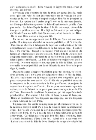 qu'il conduit à la mort. Et le voyage te semblera long, cruel et
insensé, car il l'est.
Le voyage que s'est fixé le Fils de Dieu est certes inutile, mais
celui que son Père lui fait entreprendre est un voyage de déli-
vrance et de joie. Le Père n'est pas cruel, et Son Fils ne peut pas se
blesser. La riposte qu'il craint et qu'il voit ne le touchera jamais,
car bien que lui-même y croie, le Saint-Esprit connaît qu'elle n'est
pas vraie. Le Saint-Esprit Se tient à la fin du temps, où tu dois
être parce qu'il est avec toi. Il a déjà défait tout ce qui est indigne
du Fils de Dieu, car telle était Sa mission, à Lui donnée par Dieu.
Or ce que Dieu donne a toujours été.
Tu me verras en apprenant que le Fils de Dieu est non cou-
pable. Il a toujours cherché sa non-culpabilité, et il l'a trouvée.
Car chacun cherche à échapper de la prison qu'il a faite, et la voie
permettant de trouver sa délivrance ne lui est pas niée. Etant en
lui, il l'a trouvée. Quand il la trouve n'est qu'une question de
temps, et le temps n'est qu'une illusion. Car le Fils de Dieu est non
coupable maintenant, et l'éclat de sa pureté brille dans l'Esprit de
Dieu à jamais intouché. Le Fils de Dieu sera toujours tel qu'il a
été créé. Nie ton monde et ne juge pas le Fils de Dieu, car son
éternelle non-culpabilité est dans l'Esprit de son Père et le pro-
tège à jamais.
Quand tu auras accepté l'Expiation pour toi-même, tu te ren-
dras compte qu'il n'y a pas de culpabilité dans le Fils de Dieu.
Et c'est seulement en le voyant comme non coupable que tu
peux comprendre son unité. Car l'idée de culpabilité entraîne
la croyance en la condamnation de l'un par l'autre, et projette la
séparation à la place de l'unité. Tu ne peux condamner que toi-
même, et en le faisant tu ne peux pas connaître que tu es le Fils
de Dieu. Tu as nié la condition de son être, qui est sa parfaite irré-
prochabilité. Par amour il fut créé, et dans l'amour il demeure.
Bonté et miséricorde l'ont toujours accompagné, car il a toujours
étendu l'Amour de son Père.
En percevant les saints compagnons qui cheminent avec toi, tu
te rendras compte qu'il n'y a pas de voyage mais seulement un
éveil. Le Fils de Dieu, qui ne dort pas, a tenu promesse pour toi
envers son Père. Il n'y a pas de route à parcourir, pas de temps
à traverser. Car Dieu n'attend pas Son Fils dans le temps, étant
à jamais indésireux d'être sans lui. Ainsi cela a toujours été.
Laisse la sainteté du Fils de Dieu dissiper le nuage de culpabilité
 