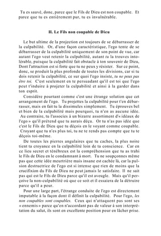 Tu es sauvé, donc, parce que le Fils de Dieu est non coupable. Et
parce que tu es entièrement pur, tu es invulnérable.
II. Le Fils non coupable de Dieu
Le but ultime de la projection est toujours de se débarrasser de
la culpabilité. Or, d'une façon caractéristique, l'ego tente de se
débarrasser de la culpabilité uniquement de son point de vue, car
autant l'ego veut retenir la culpabilité, autant tu la trouves into-
lérable, puisque la culpabilité fait obstacle à ton souvenir de Dieu,
Dont l'attraction est si forte que tu ne peux y résister. Sur ce point,
donc, se produit la plus profonde de toutes les divisions, car si tu
dois retenir la culpabilité, ce sur quoi l'ego insiste, tu ne peux pas
être toi. C'est seulement en te persuadant qu'il est toi que l'ego
peut t'induire à projeter la culpabilité et ainsi à la garder dans
ton esprit.
Considère pourtant comme c'est une étrange solution que cet
arrangement de l'ego. Tu projettes la culpabilité pour t'en débar-
rasser, mais en fait tu la dissimules simplement. Tu éprouves bel
et bien de la culpabilité mais pourquoi, tu n'en as aucune idée.
Au contraire, tu l'associes à un bizarre assortiment d'« idéaux de
l'ego » qu'il prétend que tu aurais déçu. Or tu n'as pas idée que
c'est le Fils de Dieu que tu déçois en le voyant comme coupable.
Croyant que tu n'es plus toi, tu ne te rends pas compte que tu te
déçois toi-même.
De toutes les pierres angulaires que tu caches, la plus noire
tient ta croyance en la culpabilité loin de ta conscience. Car en
ce lieu secret et ténébreux est la compréhension que tu as trahi
le Fils de Dieu en le condamnant à mort. Tu ne soupçonnes même
pas que cette idée meurtrière mais insane est cachée là, car la pul-
sion destructrice de l'ego est si intense que rien de moins que la
crucifixion du Fils de Dieu ne peut jamais le satisfaire. Il ne sait
pas qui est le Fils de Dieu parce qu'il est aveugle. Mais qu'il per-
çoive la non-culpabilité où que ce soit et il essaiera de la détruire
parce qu'il a peur.
Pour une large part, l'étrange conduite de l'ego est directement
imputable à la façon dont il définit la culpabilité. Pour l'ego, les
non coupables sont coupables. Ceux qui n'attaquent pas sont ses
« ennemis » parce qu'en n'accordant pas de valeur à son interpré-
tation du salut, ils sont en excellente position pour en lâcher prise.
 