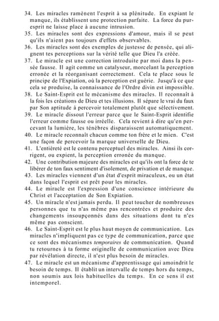 34. Les miracles ramènent l'esprit à sa plénitude. En expiant le
manque, ils établissent une protection parfaite. La force du pur-
esprit ne laisse place à aucune intrusion.
35. Les miracles sont des expressions d'amour, mais il se peut
qu'ils n'aient pas toujours d'effets observables.
36. Les miracles sont des exemples de justesse de pensée, qui ali-
gnent tes perceptions sur la vérité telle que Dieu l'a créée.
37. Le miracle est une correction introduite par moi dans la pen-
sée fausse. Il agit comme un catalyseur, morcelant la perception
erronée et la réorganisant correctement. Cela te place sous le
principe de l'Expiation, où la perception est guérie. Jusqu'à ce que
cela se produise, la connaissance de l'Ordre divin est impossible.
38. Le Saint-Esprit est le mécanisme des miracles. Il reconnaît à
la fois les créations de Dieu et tes illusions. Il sépare le vrai du faux
par Son aptitude à percevoir totalement plutôt que sélectivement.
39. Le miracle dissout l'erreur parce que le Saint-Esprit identifie
l'erreur comme fausse ou irréelle. Cela revient à dire qu'en per-
cevant la lumière, les ténèbres disparaissent automatiquement.
40. Le miracle reconnaît chacun comme ton frère et le mien. C'est
une façon de percevoir la marque universelle de Dieu.
41. L'entièreté est le contenu perceptuel des miracles. Ainsi ils cor-
rigent, ou expient, la perception erronée du manque.
42. Une contribution majeure des miracles est qu'ils ont la force de te
libérer de ton faux sentiment d'isolement, de privation et de manque.
43. Les miracles viennent d'un état d'esprit miraculeux, ou un état
dans lequel l'esprit est prêt pour les miracles.
44. Le miracle est l'expression d'une conscience intérieure du
Christ et l'acceptation de Son Expiation.
45. Un miracle n'est jamais perdu. Il peut toucher de nombreuses
personnes que tu n'as même pas rencontrées et produire des
changements insoupçonnés dans des situations dont tu n'es
même pas conscient.
46. Le Saint-Esprit est le plus haut moyen de communication. Les
miracles n'impliquent pas ce type de communication, parce que
ce sont des mécanismes temporaires de communication. Quand
tu retournes à ta forme originelle de communication avec Dieu
par révélation directe, il n'est plus besoin de miracles.
47. Le miracle est un mécanisme d'apprentissage qui amoindrit le
besoin de temps. Il établit un intervalle de temps hors du temps,
non soumis aux lois habituelles du temps. En ce sens il est
intemporel.
 