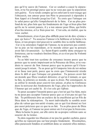 pas qu'il te sauve de l'amour. Car ce souhait a causé la sépara-
tion, et tu l'as protégé parce que tu ne veux pas que la séparation
soit guérie. Tu te rends compte qu'en enlevant le noir nuage qui
l'obscurcit, ton amour pour ton Père te pousserait à répondre à
Son Appel et à bondir jusqu'au Ciel. Tu crois que l'attaque est
le salut parce qu'elle t'empêcherait de le faire. Car au plus pro-
fond de toi, plus loin que les fondements de l'ego et bien plus fort
qu'ils ne le seront jamais, il y a ton amour pour Dieu, qui brûle
d'un feu intense, et Le Sien pour toi. C'est cela, en réalité, que tu
veux cacher.
Honnêtement, n'est-il pas plus difficile pour toi de dire «j'aime »
que «je hais»? Tu associes l'amour à la faiblesse et la haine à la
force, et ton propre réel pouvoir te semble être ta réelle faiblesse.
Car si tu entendais l'appel de l'amour, tu ne pourrais pas contrô-
ler ta joie en lui répondant, et le monde entier que tu pensais
avoir fait s'évanouirait. Le Saint-Esprit semble donc attaquer ta
forteresse, car tu voudrais forclore Dieu, et ce n'est pas Sa Volonté
d'être exclu.
Tu as bâti tout ton système de croyance insane parce que tu
penses que tu serais impuissant en la Présence de Dieu, et tu vou-
drais te sauver de Son Amour parce que tu penses qu'il t'écra-
serait jusqu'à néant. Tu as peur qu'il t'emporte loin de toi-même
et te fasse tout petit, parce que tu crois que l'immensité réside
dans le défi et que l'attaque est grandeur. Tu penses avoir fait
un monde que Dieu voudrait détruire; et qu'en L'aimant, ce que
tu fais, tu jetterais ce monde, ce que tu ferais. Par conséquent, tu
as utilisé le monde pour couvrir ton amour, et plus tu t'enfonces
dans la noirceur des fondements de l'ego, plus tu t'approches de
l'Amour qui est caché là. Et c'est cela qui t'effraie.
Tu peux accepter l'insanité parce que c'est toi qui l'as faite, mais
tu ne peux pas accepter l'amour parce que ce n'est pas toi qui l'as
fait. Tu préférerais être un esclave de la crucifixion qu'un Fils de
Dieu dans la rédemption. Ta mort individuelle te semble avoir
plus de valeur que ton unité vivante, car ce qui t'est donné ne t'est
pas aussi précieux que ce que tu as fait. Tu as plus peur de Dieu
que de l'ego, et l'amour ne peut entrer où il n'est pas le bienvenu.
Mais la haine le peut, car elle entre de sa propre volition sans se
soucier de la tienne.
Tu dois regarder tes illusions et ne pas les garder cachées, parce
qu'elles ne reposent pas sur leur propre fondement. Dissimulées,
elles paraissent fondées et semblent donc se soutenir elles-mêmes.
 