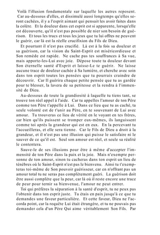 Voilà l'illusion fondamentale sur laquelle les autres reposent.
Car au-dessous d'elles, et dissimulé aussi longtemps qu'elles se-
ront cachées, il y a l'esprit aimant qui pensait les avoir faites dans
la colère. Et la douleur dans cet esprit est si apparente, lorsqu'elle
est découverte, qu'il n'est pas possible de nier son besoin de gué-
rison. Et tous les trucs et tous les jeux que tu lui offres ne peuvent
le guérir, car là est la réelle crucifixion du Fils de Dieu.
Et pourtant il n'est pas crucifié. Là est à la fois sa douleur et
sa guérison, car la vision du Saint-Esprit est miséricordieuse et
Son remède est rapide. Ne cache pas tes souffrances à Sa vue,
mais apporte-les-Lui avec joie. Dépose toute ta douleur devant
Son éternelle santé d'Esprit et laisse-Le te guérir. Ne laisse
aucune trace de douleur cachée à Sa lumière, et cherche avec soin
dans ton esprit toutes les pensées que tu pourrais craindre de
découvrir. Car Il guérira chaque petite pensée que tu as gardée
pour te blesser, la lavera de sa petitesse et la rendra à l'immen-
sité de Dieu.
Au-dessous de toute la grandiosité à laquelle tu tiens tant, se
trouve ton réel appel à l'aide. Car tu appelles l'amour de ton Père
comme ton Père t'appelle à Lui. Dans ce lieu que tu as caché, ta
seule volonté est de t'unir au Père, en te souvenant de Lui avec
amour. Tu trouveras ce lieu de vérité en le voyant en tes frères,
car bien qu'ils puissent se tromper eux-mêmes, ils languissent
comme toi après la grandeur qui est en eux. En la percevant tu
l'accueilleras, et elle sera tienne. Car le Fils de Dieu a droit à la
grandeur, et il n'est pas une illusion qui puisse le satisfaire ni le
sauver de ce qu'il est. Seul son amour est réel, et seule sa réalité
le contentera.
Sauve-le de ses illusions pour être à même d'accepter l'im-
mensité de ton Père dans la paix et la joie. Mais n'exempte per-
sonne de ton amour, sinon tu cacheras dans ton esprit un lieu de
ténèbres où le Saint-Esprit n'est pas le bienvenu. Ainsi tu t'exemp-
teras toi-même de Son pouvoir guérisseur, car en n'offrant pas un
amour total tu ne seras pas complètement guéri. La guérison doit
être aussi complète que la peur, car là où il reste encore une trace
de peur pour ternir sa bienvenue, l'amour ne peut entrer.
Toi qui préfères la séparation à la santé d'esprit, tu ne peux pas
l'obtenir dans ton esprit juste. Tu étais en paix jusqu'à ce que tu
demandes une faveur particulière. Et cette faveur, Dieu ne l'ac-
corda point, car la requête Lui était étrangère, et tu ne pouvais pas
demander cela d'un Père Qui aime véritablement Son Fils. Par
 