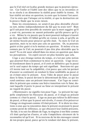 que le Ciel réel est la plus grande menace que tu pourrais éprou-
ver. Car l'enfer et l'oubli sont des idées que tu as inventées et
tu es résolu à en démontrer la réalité pour établir la tienne. Si
leur réalité est mise en question, tu crois que la tienne l'est aussi.
Car tu crois que l'attaque est ta réalité, et que ta destruction est
la preuve finale que tu avais raison.
Dans les circonstances, ne serait-il pas plus désirable d'avoir
eu tort, même indépendamment du fait que tu avais tort? Bien
qu'il soit peut-être possible de soutenir que la mort suggère qu'il
y avait vie, personne ne saurait prétendre qu'elle prouve qu'il y
a vie. Même la vie passée que la mort pourrait indiquer n'aurait
pu être que futile s'il fallait qu'elle en vienne à cela, et qu'elle en
ait même besoin pour prouver qu'elle était. Tu mets le Ciel en
question, mais tu ne mets pas cela en question. Or, tu pourrais
guérir et être guéri si tu le mettais en question. Et même si tu ne
connais pas le Ciel, ne pourrait-il pas être plus désirable que la
mort? Tu as été aussi sélectif dans tes mises en question que dans
tes perceptions. Un esprit ouvert est plus honnête que cela.
L'ego a une étrange notion du temps, et c'est par cette notion
que pourrait bien commencer ta mise en question. L'ego inves-
tit lourdement dans le passé, et il croit en définitive que le passé
est le seul aspect du temps qui soit signifiant. Souviens-toi que
s'il insiste tant sur la culpabilité, c'est parce que cela lui permet
d'assurer sa continuité en rendant le futur semblable au passé et
en évitant ainsi le présent. Avec l'idée de payer pour le passé
dans le futur, le passé devient le déterminant du futur, ce qui les
rend continus sans un présent intervenant. Car l'ego ne consi-
dère le présent que comme une brève transition vers le futur, du-
rant laquelle il porte le passé au futur en interprétant le présent
au regard du passé.
« Maintenant » ne signifie rien pour l'ego. Le présent lui rap-
pelle simplement les blessures du passé, et il réagit au présent
comme si c'était le passé. L'ego ne peut pas tolérer la délivrance
du passé, et bien que le passé soit révolu, il essaie d'en préserver
l'image en réagissant comme s'il était présent. Il te dicte tes réac-
tions à ceux que tu rencontres dans le présent en prenant le passé
comme point de référence, ce qui obscurcit leur réalité présente.
En fait, si tu suis les diktats de l'ego, tu réagiras à ton frère comme
s'il était quelqu'un d'autre, et cela t'empêchera sûrement de le
reconnaître tel qu'il est. Et tu recevras de lui des messages venant
de ton propre passé, parce qu'en le rendant réel dans le présent,
 