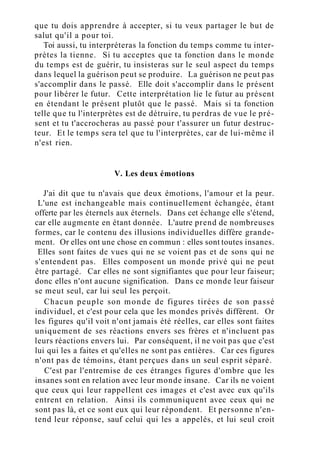 que tu dois apprendre à accepter, si tu veux partager le but de
salut qu'il a pour toi.
Toi aussi, tu interpréteras la fonction du temps comme tu inter-
prètes la tienne. Si tu acceptes que ta fonction dans le monde
du temps est de guérir, tu insisteras sur le seul aspect du temps
dans lequel la guérison peut se produire. La guérison ne peut pas
s'accomplir dans le passé. Elle doit s'accomplir dans le présent
pour libérer le futur. Cette interprétation lie le futur au présent
en étendant le présent plutôt que le passé. Mais si ta fonction
telle que tu l'interprètes est de détruire, tu perdras de vue le pré-
sent et tu t'accrocheras au passé pour t'assurer un futur destruc-
teur. Et le temps sera tel que tu l'interprètes, car de lui-même il
n'est rien.
V. Les deux émotions
J'ai dit que tu n'avais que deux émotions, l'amour et la peur.
L'une est inchangeable mais continuellement échangée, étant
offerte par les éternels aux éternels. Dans cet échange elle s'étend,
car elle augmente en étant donnée. L'autre prend de nombreuses
formes, car le contenu des illusions individuelles diffère grande-
ment. Or elles ont une chose en commun : elles sont toutes insanes.
Elles sont faites de vues qui ne se voient pas et de sons qui ne
s'entendent pas. Elles composent un monde privé qui ne peut
être partagé. Car elles ne sont signifiantes que pour leur faiseur;
donc elles n'ont aucune signification. Dans ce monde leur faiseur
se meut seul, car lui seul les perçoit.
Chacun peuple son monde de figures tirées de son passé
individuel, et c'est pour cela que les mondes privés diffèrent. Or
les figures qu'il voit n'ont jamais été réelles, car elles sont faites
uniquement de ses réactions envers ses frères et n'incluent pas
leurs réactions envers lui. Par conséquent, il ne voit pas que c'est
lui qui les a faites et qu'elles ne sont pas entières. Car ces figures
n'ont pas de témoins, étant perçues dans un seul esprit séparé.
C'est par l'entremise de ces étranges figures d'ombre que les
insanes sont en relation avec leur monde insane. Car ils ne voient
que ceux qui leur rappellent ces images et c'est avec eux qu'ils
entrent en relation. Ainsi ils communiquent avec ceux qui ne
sont pas là, et ce sont eux qui leur répondent. Et personne n'en-
tend leur réponse, sauf celui qui les a appelés, et lui seul croit
 
