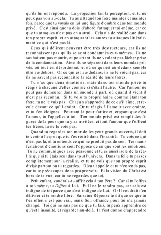 qu'ils lui ont répondu. La projection fait la perception, et tu ne
peux pas voir au-delà. Tu as attaqué ton frère maintes et maintes
fois, parce que tu voyais en lui une figure d'ombre dans ton monde
privé. C'est ainsi que tu dois d'abord t'attaquer toi-même, car ce
que tu attaques n'est pas en autrui. Cela n'a de réalité que dans
ton propre esprit, et en attaquant les autres tu attaques littérale-
ment ce qui n'est pas là.
Ceux qui délirent peuvent être très destructeurs, car ils ne
reconnaissent pas qu'ils se sont condamnés eux-mêmes. Ils ne
souhaitent pas mourir, et pourtant ils ne veulent pas lâcher prise
de la condamnation. Ainsi ils se séparent dans leurs mondes pri-
vés, où tout est désordonné, et où ce qui est au-dedans semble
être au-dehors. Or ce qui est au-dedans, ils ne le voient pas, car
ils ne savent pas reconnaître la réalité de leurs frères.
Tu n'as que deux émotions, mais dans ton monde privé tu
réagis à chacune d'elles comme si c'était l'autre. Car l'amour ne
peut pas demeurer dans un monde à part, où quand il vient il
n'est pas reconnu. Si tu vois ta propre haine comme étant ton
frère, tu ne le vois pas. Chacun s'approche de ce qu'il aime, et re-
cule devant ce qu'il craint. Or tu réagis à l'amour avec crainte,
et tu t'en éloignes. Pourtant la peur t'attire et, croyant que c'est
l'amour, tu l'appelles à toi. Ton monde privé est rempli des fi-
gures de la peur que tu y as invitées, et tout l'amour que t'offrent
tes frères, tu ne le vois pas.
Quand tu regardes ton monde les yeux grands ouverts, il doit
te venir à l'esprit que tu t'es retiré dans l'insanité. Tu vois ce qui
n'est pas là, et tu entends ce qui ne produit pas de son. Tes mani-
festations d'émotions sont l'opposé de ce que sont les émotions.
Tu ne communiques avec personne et tu es aussi isolé de la réa-
lité que si tu étais seul dans tout l'univers. Dans ta folie tu passes
complètement sur la réalité, et tu ne vois que ton propre esprit
divisé partout où tu regardes. Dieu t'appelle et tu n'entends pas,
car tu te préoccupes de ta propre voix. Et la vision du Christ est
hors de ta vue, car tu ne regardes que toi.
Petit enfant, voudrais-tu offrir cela à ton Père ? Car si tu l'offres
à toi-même, tu l'offres à Lui. Et Il ne le rendra pas, car cela est
indigne de toi parce que c'est indigne de Lui. Or Il voudrait t'en
délivrer et te rendre libre. Sa saine Réponse te dit que ce que tu
t'es offert n'est pas vrai, mais Son offrande pour toi n'a jamais
changé. Toi qui ne sais pas ce que tu fais, tu peux apprendre ce
qu'est l'insanité, et regarder au-delà. Il t'est donné d'apprendre
 