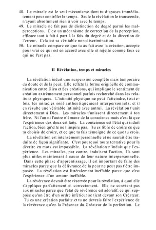 48. Le miracle est le seul mécanisme dont tu disposes immédia-
tement pour contrôler le temps. Seule la révélation le transcende,
n'ayant absolument rien à voir avec le temps.
49. Le miracle ne fait pas de distinction de degré parmi les mal-
perceptions. C'est un mécanisme de correction de la perception,
efficace tout à fait à part à la fois du degré et de la direction de
l'erreur. Cela est sa véritable non-discrimination.
50. Le miracle compare ce que tu as fait avec la création, accepte
pour vrai ce qui est en accord avec elle et rejette comme faux ce
qui ne l'est pas.
II Révélation, temps et miracles
La révélation induit une suspension complète mais temporaire
du doute et de la peur. Elle reflète la forme originelle de commu-
nication entre Dieu et Ses créations, qui implique le sentiment de
création extrêmement personnel parfois recherché dans les rela-
tions physiques. L'intimité physique ne peut l'atteindre, t o u t e -
fois, les miracles sont authentiquement interpersonnels, et il
en résulte une véritable intimité avec autrui. La révélation t'unit
directement à Dieu. Les miracles t'unissent directement à ton
frère. Ni l'un ni l'autre n'émane de la conscience mais c'est là que
l'expérience des deux est faite. La conscience est l'état qui induit
l'action, bien qu'elle ne l'inspire pas. Tu es libre de croire ce que
tu choisis de croire, et ce que tu fais témoigne de ce que tu crois.
La révélation est intensément personnelle et ne saurait être tra-
duite de façon signifiante. C'est pourquoi toute tentative pour la
décrire en mots est impossible. La révélation n'induit que l'ex-
périence. Les miracles, par contre, induisent l'action. Ils sont
plus utiles maintenant à cause de leur nature interpersonnelle.
Dans cette phase d'apprentissage, il est important de faire des
miracles parce que la délivrance de la peur ne peut pas t'être im-
posée. La révélation est littéralement ineffable parce que c'est
l'expérience d'un amour ineffable.
La révérence devrait être réservée pour la révélation, à quoi elle
s'applique parfaitement et correctement. Elle ne convient pas
aux miracles parce que l'état de révérence est adoratif, ce qui sup-
pose qu'un être d'un ordre inférieur se tient devant son Créateur.
Tu es une création parfaite et tu ne devrais faire l'expérience de
la révérence qu'en la Présence du Créateur de la perfection. Le
 