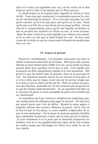 cela tu le verras en regardant avec Lui, car Sa vision est le don
d'amour qu'il te fait, à Lui donnée par le Père pour toi.
Le Saint-Esprit est la lumière dans laquelle le Christ se tient
révélé. Tous ceux qui voudraient Le contempler peuvent Le voir,
car ils ont demandé la lumière. Et ce n'est pas non plus Lui seul
qu'ils verront, car Il n'est pas plus seul qu'ils ne le sont. Parce
qu'ils ont vu le Fils, ils se sont élevés en Lui jusqu'au Père. Et tout
cela ils le comprendront, parce qu'ils ont regardé au-dedans et
ont vu au-delà des ténèbres le Christ en eux, et L'ont reconnu.
Dans Sa saine vision ils se sont regardés eux-mêmes avec amour,
et ils se sont vus tels que le Saint-Esprit les voit. Et avec cette
vision de la vérité en eux est venue toute la beauté du monde pour
luire sur eux.
VI. Trouver le présent
Percevoir véritablement, c'est prendre conscience de toute la
réalité en prenant conscience de la tienne. Mais pour cela, aucune
illusion ne peut monter pour s'offrir à ta vue, car la réalité ne laisse
aucune place pour quelque erreur que ce soit. Cela signifie que
tu perçois ton frère uniquement comme tu le vois maintenant. Son
passé n'a pas de réalité dans le présent, donc tu ne peux pas le
voir. Tes réactions passées envers lui ne sont pas là non plus, et
si c'est à elles que tu réagis, tu ne vois de lui qu'une image que
tu as faite et que tu chéris au lieu de lui. Dans ta remise en ques-
tion des illusions, demande-toi s'il est vraiment sain de percevoir
ce qui fut comme étant maintenant. Si, en regardant ton frère, tu
te souviens du passé, tu seras incapable de percevoir la réalité qui
est maintenant.
Tu considères qu'il est « naturel » d'utiliser ton expérience pas-
sée comme point de référence pour juger le présent. Or cela n'est
pas naturel parce que c'est du délire. Quand tu auras appris à
regarder chacun sans aucune référence au passé, soit le sien ou
le tien tel que tu l'as perçu, tu seras capable d'apprendre de ce
que tu vois maintenant. Car le passé ne peut pas projeter d'ombre
pour enténébrer le présent, à moins que tu n'aies peur de la lumière.
Et c'est seulement si tu as peur que tu choisirais d'apporter les
ténèbres avec toi et, les gardant dans ton esprit, de les voir comme
un sombre nuage qui enveloppe tes frères et te cache la vue de
leur réalité.
 