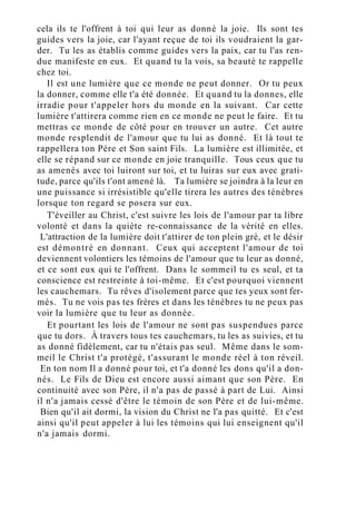 cela ils te l'offrent à toi qui leur as donné la joie. Ils sont tes
guides vers la joie, car l'ayant reçue de toi ils voudraient la gar-
der. Tu les as établis comme guides vers la paix, car tu l'as ren-
due manifeste en eux. Et quand tu la vois, sa beauté te rappelle
chez toi.
Il est une lumière que ce monde ne peut donner. Or tu peux
la donner, comme elle t'a été donnée. Et quand tu la donnes, elle
irradie pour t'appeler hors du monde en la suivant. Car cette
lumière t'attirera comme rien en ce monde ne peut le faire. Et tu
mettras ce monde de côté pour en trouver un autre. Cet autre
monde resplendit de l'amour que tu lui as donné. Et là tout te
rappellera ton Père et Son saint Fils. La lumière est illimitée, et
elle se répand sur ce monde en joie tranquille. Tous ceux que tu
as amenés avec toi luiront sur toi, et tu luiras sur eux avec grati-
tude, parce qu'ils t'ont amené là. Ta lumière se joindra à la leur en
une puissance si irrésistible qu'elle tirera les autres des ténèbres
lorsque ton regard se posera sur eux.
T'éveiller au Christ, c'est suivre les lois de l'amour par ta libre
volonté et dans la quiète re-connaissance de la vérité en elles.
L'attraction de la lumière doit t'attirer de ton plein gré, et le désir
est démontré en donnant. Ceux qui acceptent l'amour de toi
deviennent volontiers les témoins de l'amour que tu leur as donné,
et ce sont eux qui te l'offrent. Dans le sommeil tu es seul, et ta
conscience est restreinte à toi-même. Et c'est pourquoi viennent
les cauchemars. Tu rêves d'isolement parce que tes yeux sont fer-
més. Tu ne vois pas tes frères et dans les ténèbres tu ne peux pas
voir la lumière que tu leur as donnée.
Et pourtant les lois de l'amour ne sont pas suspendues parce
que tu dors. À travers tous tes cauchemars, tu les as suivies, et tu
as donné fidèlement, car tu n'étais pas seul. Même dans le som-
meil le Christ t'a protégé, t'assurant le monde réel à ton réveil.
En ton nom Il a donné pour toi, et t'a donné les dons qu'il a don-
nés. Le Fils de Dieu est encore aussi aimant que son Père. En
continuité avec son Père, il n'a pas de passé à part de Lui. Ainsi
il n'a jamais cessé d'être le témoin de son Père et de lui-même.
Bien qu'il ait dormi, la vision du Christ ne l'a pas quitté. Et c'est
ainsi qu'il peut appeler à lui les témoins qui lui enseignent qu'il
n'a jamais dormi.
 