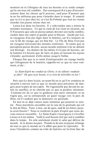 moment où tu t'éloignes de tous tes besoins et te rends compte
qu'ils ont tous été comblés. Par conséquent Il n'a pas d'investis-
sement dans les choses qu'il procure, sauf pour S'assurer que
tu ne les utiliseras pas pour t'attarder dans le temps. Il connaît
que tu n'y es pas chez toi, et c'est Sa Volonté que rien ne vienne
retarder ton joyeux retour chez toi.
Laisse-Lui donc tes besoins. Il y subviendra sans y mettre la
moindre insistance. Ce qui te vient de Lui vient en sécurité, car
Il S'assurera que cela ne puisse jamais devenir une tache sombre,
cachée dans ton esprit et gardée pour te blesser. Guidé par Lui,
tu voyageras d'un pas léger dans la lumière, car Il a toujours en
vue la fin du voyage, qui est Son but. Le Fils de Dieu n'est pas
un voyageur traversant des mondes extérieurs. Si sainte que sa
perception puisse devenir, aucun monde extérieur à lui ne détient
son héritage. Au-dedans de lui-même il n'a pas de besoins, car
la lumière n'a besoin que de luire en paix en laissant les rayons
s'étendre quiètement d'elle-même jusqu'à l'infini.
Chaque fois que tu es tenté d'entreprendre un voyage inutile
qui t'éloignerait de la lumière, rappelle-toi ce que tu veux vrai-
ment, et dis :
Le Saint-Esprit me conduit au Christ, et où ailleurs voudrais-
je aller? De quoi ai-je besoin, si ce n'est de m'éveiller en Lui ?
Puis suis-Le dans la joie, en ayant foi en ce qu'il te conduira en
sécurité à travers tout ce que ce monde peut présenter de dan-
gers pour la paix de ton esprit. Ne t'agenouille pas devant les au-
tels au sacrifice, et ne cherche pas ce que tu perdras sûrement.
Contente-toi de ce que tu garderas tout aussi sûrement, et ne
t'agite pas, car tu entreprends un quiet voyage vers la paix de
Dieu, où Il voudrait que tu demeures en quiétude.
En moi tu as déjà vaincu toute tentation qui pourrait te rete-
nir. Nous marchons ensemble sur la voie de la quiétude qui est
le don de Dieu. Tiens à moi, car de quoi, sauf de tes frères, peux-
tu avoir besoin ? Nous te rendrons la paix d'esprit que nous de-
vons trouver ensemble. Le Saint-Esprit t'enseignera à t'éveiller
à nous et à toi-même. Voilà le seul besoin réel qui soit à combler
dans le temps. En cela seulement réside le salut qui délivre du
monde. Je te donne ma paix. Prends-la de moi en joyeux échange
de tout ce que le monde ne t'a offert que pour le reprendre. Et
nous l'étendrons comme un voile de lumière sur la triste face du
 