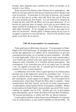 monde, dans laquelle nous cachons nos frères au monde, et le
monde à nos frères.
Nous ne pouvons chanter seuls l'hymne de la rédemption. Ma
tâche ne sera pas achevée tant que je n'aurai pas élevé chaque voix
avec la mienne. Et pourtant ce n'est pas la mienne, car comme
elle est le don que je te fais, ainsi elle fut le don que le Père me
fit, à moi donnée par Son Esprit. Ce son bannira le chagrin de
l'esprit du très saint Fils de Dieu, où il ne peut demeurer. Il est
besoin de guérison dans le temps, car la joie ne peut établir son
règne éternel là où demeure le chagrin. Tu ne demeures pas ici,
mais dans l'éternité. Tu ne voyages qu'en rêves, alors que tu es
chez toi en sécurité. Rends grâce à chaque partie de toi à qui tu
as appris comment se souvenir de toi. Ainsi le Fils de Dieu rend
grâce à son Père de sa pureté.
VIII. De la perception à la connaissance
Toute guérison est délivrance du passé. C'est pourquoi le Saint-
Esprit est le seul Guérisseur. Il enseigne que le passé n'existe pas,
un fait qui appartient à la sphère de la connaissance et que par
conséquent personne en ce monde ne peut connaître. En effet,
il serait impossible d'être en ce monde avec cette connaissance.
Car l'esprit qui connaît cela sans équivoque connaît aussi qu'il
demeure dans l'éternité, et il n'utilise aucune perception. Par
conséquent, il ne considère pas où il est, parce que le concept
« où » ne signifie rien pour lui. Il connaît qu'il est partout, tout
comme il a tout, et pour toujours.
La différence très réelle entre la perception et la connaissance
devient tout à fait apparente quand tu considères ceci : il n'y a
rien de partiel dans la connaissance. Chaque aspect est entier;
par conséquent, aucun aspect n'est séparé. Tu es un aspect de la
connaissance, étant dans l'Esprit de Dieu, Qui te connaît. Toute
connaissance doit être tienne, car en toi est toute connaissance.
La perception, même la plus élevée, n'est jamais complète. Même
la perception du Saint-Esprit, aussi parfaite que peut l'être la per-
ception, ne signifie rien au Ciel. Guidée par Lui, la perception
peut aller partout, car la vision du Christ voit tout dans la lumière.
Or aucune perception, si sainte soit-elle, ne durera toujours.
La perception parfaite a donc beaucoup d'éléments en commun
avec la connaissance, ce qui rend le transfert en elle possible. Or
 
