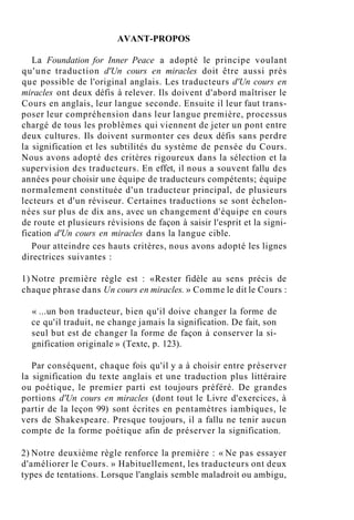 AVANT-PROPOS
La Foundation for Inner Peace a adopté le principe voulant
qu'une traduction d'Un cours en miracles doit être aussi près
que possible de l'original anglais. Les traducteurs d'Un cours en
miracles ont deux défis à relever. Ils doivent d'abord maîtriser le
Cours en anglais, leur langue seconde. Ensuite il leur faut trans-
poser leur compréhension dans leur langue première, processus
chargé de tous les problèmes qui viennent de jeter un pont entre
deux cultures. Ils doivent surmonter ces deux défis sans perdre
la signification et les subtilités du système de pensée du Cours.
Nous avons adopté des critères rigoureux dans la sélection et la
supervision des traducteurs. En effet, il nous a souvent fallu des
années pour choisir une équipe de traducteurs compétents; équipe
normalement constituée d'un traducteur principal, de plusieurs
lecteurs et d'un réviseur. Certaines traductions se sont échelon-
nées sur plus de dix ans, avec un changement d'équipe en cours
de route et plusieurs révisions de façon à saisir l'esprit et la signi-
fication d'Un cours en miracles dans la langue cible.
Pour atteindre ces hauts critères, nous avons adopté les lignes
directrices suivantes :
1) Notre première règle est : «Rester fidèle au sens précis de
chaque phrase dans Un cours en miracles. » Comme le dit le Cours :
« ...un bon traducteur, bien qu'il doive changer la forme de
ce qu'il traduit, ne change jamais la signification. De fait, son
seul but est de changer la forme de façon à conserver la si-
gnification originale » (Texte, p. 123).
Par conséquent, chaque fois qu'il y a à choisir entre préserver
la signification du texte anglais et une traduction plus littéraire
ou poétique, le premier parti est toujours préféré. De grandes
portions d'Un cours en miracles (dont tout le Livre d'exercices, à
partir de la leçon 99) sont écrites en pentamètres iambiques, le
vers de Shakespeare. Presque toujours, il a fallu ne tenir aucun
compte de la forme poétique afin de préserver la signification.
2) Notre deuxième règle renforce la première : « Ne pas essayer
d'améliorer le Cours. » Habituellement, les traducteurs ont deux
types de tentations. Lorsque l'anglais semble maladroit ou ambigu,
 