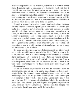 à chacun et partout, car les miracles, offerts au Fils de Dieu par le
Saint-Esprit, te mettent en accord avec la réalité. Le Saint-Esprit
connaît ton rôle dans la rédemption, et quels sont ceux qui te
cherchent et où les trouver. La connaissance est bien au-delà de
ce qui te concerne individuellement. Toi qui en fais partie et l'es
tout entière, tu as seulement besoin de te rendre compte qu'elle
est du Père, et non de toi. Ton rôle dans la rédemption te conduit
à elle en rétablissant son unité dans ton esprit.
Quand tu auras vu tes frères comme étant toi-même, tu seras
délivré à la connaissance, ayant appris à te libérer toi-même par
Celui Qui connaît ce qu'est la liberté. Unis-toi à moi sous la sainte
bannière de Son enseignement, et comme nous grandirons en
force, le pouvoir du Fils de Dieu s'éveillera en nous, et nous ne
laisserons personne intouché ni personne seul. Et tout à coup le
temps sera terminé, et nous nous unirons tous dans l'éternité de
Dieu le Père. La sainte lumière que tu as vue à l'extérieur de toi,
en chaque miracle que tu as offert à tes frères, te sera rendue. Et
connaissant que la lumière est en toi, tes créations seront là avec
toi, comme tu es en ton Père.
Comme les miracles en ce monde te joignent à tes frères, ainsi
tes créations établissent ta paternité au Ciel. Tu es le témoin de
la Paternité de Dieu, et Il t'a donné le pouvoir de créer les témoins
de la tienne, qui est comme la Sienne. Renie un frère ici et tu re-
nies les témoins de ta paternité au Ciel. Le miracle que Dieu a
créé est parfait, comme le sont les miracles que tu as établis en
Son Nom. Ils n'ont pas besoin de guérison, et toi non plus, quand
tu les acceptes.
Or en ce monde ta perfection n'a pas de témoins. Dieu la
connaît, mais pas toi, de sorte que tu ne partages pas Son témoi-
gnage d'elle. Tu ne rends pas non plus témoignage de Lui, car on
ne témoigne de la réalité qu'en ne faisant qu'un. Dieu attend que
tu témoignes de Son Fils et de Lui-même. Les miracles que tu fais
sur terre sont élevés jusqu'au Ciel et jusqu'à Lui. Ils témoignent
de ce que tu ne connais pas, et lorsqu'ils atteignent les portes du
Ciel, Dieu les ouvre. Car jamais Il ne laisserait Son Propre Fils
bien-aimé à l'extérieur, et au-delà de Lui-même.
 