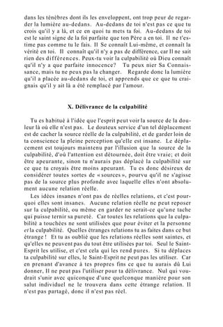 dans les ténèbres dont ils les enveloppent, ont trop peur de regar-
der la lumière au-dedans. Au-dedans de toi n'est pas ce que tu
crois qu'il y a là, et ce en quoi tu mets ta foi. Au-dedans de toi
est le saint signe de la foi parfaite que ton Père a en toi. Il ne t'es-
time pas comme tu le fais. Il Se connaît Lui-même, et connaît la
vérité en toi. Il connaît qu'il n'y a pas de différence, car Il ne sait
rien des différences. Peux-tu voir la culpabilité où Dieu connaît
qu'il n'y a que parfaite innocence? Tu peux nier Sa Connais-
sance, mais tu ne peux pas la changer. Regarde donc la lumière
qu'il a placée au-dedans de toi, et apprends que ce que tu crai-
gnais qu'il y ait là a été remplacé par l'amour.
X. Délivrance de la culpabilité
Tu es habitué à l'idée que l'esprit peut voir la source de la dou-
leur là où elle n'est pas. Le douteux service d'un tel déplacement
est de cacher la source réelle de la culpabilité, et de garder loin de
ta conscience la pleine perception qu'elle est insane. Le dépla-
cement est toujours maintenu par l'illusion que la source de la
culpabilité, d'où l'attention est détournée, doit être vraie; et doit
être apeurante, sinon tu n'aurais pas déplacé la culpabilité sur
ce que tu croyais être moins apeurant. Tu es donc désireux de
considérer toutes sortes de « sources », pourvu qu'il ne s'agisse
pas de la source plus profonde avec laquelle elles n'ont absolu-
ment aucune relation réelle.
Les idées insanes n'ont pas de réelles relations, et c'est pour-
quoi elles sont insanes. Aucune relation réelle ne peut reposer
sur la culpabilité, ou même en garder ne serait-ce qu'une tache
qui puisse ternir sa pureté. Car toutes les relations que la culpa-
bilité a touchées ne sont utilisées que pour éviter et la personne
et la culpabilité. Quelles étranges relations tu as faites dans ce but
étrange ! Et tu as oublié que les relations réelles sont saintes, et
qu'elles ne peuvent pas du tout être utilisées par toi. Seul le Saint-
Esprit les utilise, et c'est cela qui les rend pures. Si tu déplaces
ta culpabilité sur elles, le Saint-Esprit ne peut pas les utiliser. Car
en prenant d'avance à tes propres fins ce que tu aurais dû Lui
donner, Il ne peut pas l'utiliser pour ta délivrance. Nul qui vou-
drait s'unir avec quiconque d'une quelconque manière pour son
salut individuel ne le trouvera dans cette étrange relation. Il
n'est pas partagé, donc il n'est pas réel.
 
