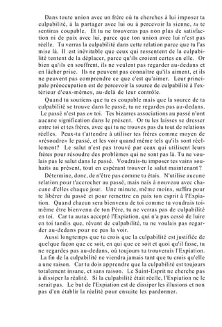 Dans toute union avec un frère où tu cherches à lui imposer ta
culpabilité, à la partager avec lui ou à percevoir la sienne, tu te
sentiras coupable. Et tu ne trouveras pas non plus de satisfac-
tion ni de paix avec lui, parce que ton union avec lui n'est pas
réelle. Tu verras la culpabilité dans cette relation parce que tu l'as
mise là. Il est inévitable que ceux qui ressentent de la culpabi-
lité tentent de la déplacer, parce qu'ils croient certes en elle. Or
bien qu'ils en souffrent, ils ne veulent pas regarder au-dedans et
en lâcher prise. Ils ne peuvent pas connaître qu'ils aiment, et ils
ne peuvent pas comprendre ce que c'est qu'aimer. Leur princi-
pale préoccupation est de percevoir la source de culpabilité à l'ex-
térieur d'eux-mêmes, au-delà de leur contrôle.
Quand tu soutiens que tu es coupable mais que la source de ta
culpabilité se trouve dans le passé, tu ne regardes pas au-dedans.
Le passé n'est pas en toi. Tes bizarres associations au passé n'ont
aucune signification dans le présent. Or tu les laisses se dresser
entre toi et tes frères, avec qui tu ne trouves pas du tout de relations
réelles. Peux-tu t'attendre à utiliser tes frères comme moyen de
«résoudre» le passé, et les voir quand même tels qu'ils sont réel-
lement? Le salut n'est pas trouvé par ceux qui utilisent leurs
frères pour résoudre des problèmes qui ne sont pas là. Tu ne vou-
lais pas le salut dans le passé. Voudrais-tu imposer tes vains sou-
haits au présent, tout en espérant trouver le salut maintenant ?
Détermine, donc, de n'être pas comme tu étais. N'utilise aucune
relation pour t'accrocher au passé, mais nais à nouveau avec cha-
cune d'elles chaque jour. Une minute, même moins, suffira pour
te libérer du passé et pour remettre en paix ton esprit à l'Expia-
tion. Quand chacun sera bienvenu de toi comme tu voudrais toi-
même être bienvenu de ton Père, tu ne verras pas de culpabilité
en toi. Car tu auras accepté l'Expiation, qui n'a pas cessé de luire
en toi tandis que, rêvant de culpabilité, tu ne voulais pas regar-
der au-dedans pour ne pas la voir.
Aussi longtemps que tu crois que la culpabilité est justifiée de
quelque façon que ce soit, en qui que ce soit et quoi qu'il fasse, tu
ne regardes pas au-dedans, où toujours tu trouverais l'Expiation.
La fin de la culpabilité ne viendra jamais tant que tu crois qu'elle
a une raison. Car tu dois apprendre que la culpabilité est toujours
totalement insane, et sans raison. Le Saint-Esprit ne cherche pas
à dissiper la réalité. Si la culpabilité était réelle, l'Expiation ne le
serait pas. Le but de l'Expiation est de dissiper les illusions et non
pas d'en établir la réalité pour ensuite les pardonner.
 