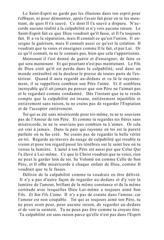 Le Saint-Esprit ne garde pas les illusions dans ton esprit pour
t'effrayer, ni pour démontrer, après t'avoir fait peur en te les mon-
trant, de quoi Il t'a sauvé. Ce dont Il t'a sauvé a disparu. N'ac-
corde aucune réalité à la culpabilité et n'y vois aucune raison. Le
Saint-Esprit fait ce que Dieu voudrait qu'il fasse, et Il l'a toujours
fait. Il a vu la séparation, mais Il connaît ce qu'est l'union. Il en-
seigne la guérison, mais Il connaît aussi ce qu'est la création. Il
voudrait que tu voies et enseignes comme Il le fait, et par Lui. Or
ce qu'il connaît, tu ne le connais pas, bien que cela t'appartienne.
Maintenant il t'est donné de guérir et d'enseigner, de faire ce
qui sera maintenant. Et qui pourtant n'est pas maintenant. Le Fils
de Dieu croit qu'il est perdu dans la culpabilité, seul dans un
monde enténébré où la douleur le presse de toutes parts de l'ex-
térieur. Quand il aura regardé au-dedans et vu là le rayonne-
ment, il se rappellera combien son Père l'aime. Et il semblera
incroyable qu'il ait jamais pu penser que son Père ne l'aimait pas
et le regardait comme condamné. Dès l'instant que tu te rends
compte que la culpabilité est insane, entièrement injustifiée et
entièrement sans raison, tu ne crains pas de regarder l'Expiation
et de l'accepter entièrement.
Toi qui as été sans miséricorde pour toi-même, tu ne te souviens
pas de l'Amour de ton Père. Et comme tu regardes tes frères sans
miséricorde, tu ne te souviens pas combien tu L'aimes. Or cela
est vrai à jamais. Dans la paix qui rayonne en toi est la pureté
parfaite où tu fus créé. Ne crains pas de regarder la belle vérité
en toi. Regarde au-travers du nuage de culpabilité qui trouble ta
vision et pose ton regard passé les ténèbres sur le saint lieu où tu
verras la lumière. L'autel à ton Père est aussi pur que Celui Qui
l'a élevé à Lui-même. Ce que le Christ voudrait que tu voies, rien
ne peut le garder loin de toi. Sa Volonté est comme Celle de Son
Père, et Il offre miséricorde à chaque enfant de Dieu, comme Il
voudrait que tu le fasses.
Délivre de la culpabilité comme tu voudrais en être délivré.
Il n'y a pas d'autre façon de regarder au-dedans et d'y voir la
lumière de l'amour, brillant de la même constance et de la même
certitude avec lesquelles Dieu Lui-même a toujours aimé Son
Fils. Et Son Fils L'aime. Il n'y a pas de crainte dans l'amour, car
l'amour est non coupable. Toi qui as toujours aimé ton Père, tu
ne peux avoir peur, pour aucune raison, de regarder au-dedans
et de voir ta sainteté. Tu ne peux pas être comme tu croyais être.
Ta culpabilité est sans raison parce qu'elle n'est pas dans l'Esprit
 