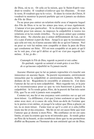 de Dieu, où tu es. Or cela est la raison, que le Saint-Esprit vou-
drait te rendre. Il voudrait n'enlever que les illusions. Et tout
le reste, Il voudrait que tu le voies. Et dans la vision du Christ, Il
voudrait te montrer la pureté parfaite qui est à jamais au-dedans
du Fils de Dieu.
Tu ne peux pas entrer en relation réelle avec n'importe lequel
des Fils de Dieu si tu ne les aimes pas tous, et tous également.
L'amour n'est pas particulier. Si tu distingues une partie de la
Filialité pour ton amour, tu imposes la culpabilité à toutes tes
relations et tu les rends irréelles. Tu ne peux aimer que comme
Dieu aime. Ne cherche pas à aimer différemment de Lui, car il
n'y a pas d'amour à part du Sien. Jusqu'à ce que tu reconnaisses
que cela est vrai, tu n'auras aucune idée de ce qu'est l'amour. Nul
ne peut se voir lui-même non coupable et dans la paix de Dieu
qui condamne un frère. S'il est non coupable et en paix et qu'il
ne le voit pas, c'est qu'il délire et qu'il ne s'est pas regardé lui-
même. À lui, je dis :
Contemple le Fils de Dieu, regarde sa pureté et sois calme.
En quiétude, regarde sa sainteté et rends grâce à son Père
de ce qu'aucune culpabilité ne l'a jamais touché.
Aucune illusion que tu lui as jamais reprochée n'a touché son
innocence en aucune façon. Sa pureté rayonnante, entièrement
intouchée par la culpabilité et entièrement aimante, brille au-
dedans de toi. Regardons-le ensemble et aimons-le. Car dans
l'amour de lui est ta non-culpabilité. Mais regarde-toi, et la joie
et la reconnaissance pour ce que tu vois banniront à jamais la
culpabilité. Je Te rends grâce, Père, de la pureté de Ton très saint
Fils, que Tu as créé à jamais non coupable.
Comme toi, ma foi et ma croyance sont centrées sur ce qui est
mon trésor. La différence, c'est que j'aime seulement ce que Dieu
aime avec moi; et à cause de cela, bien au-delà de l'estime que
tu te portes à toi-même, et jusqu'à la valeur que Dieu a placée en
toi, tu es mon trésor. J'aime tout ce qu'il a créé et à cela j'offre
toute ma foi et ma croyance. Ma foi en toi est aussi forte que tout
l'amour que je donne à mon Père. Ma confiance en toi est sans
limite, et sans la crainte que tu ne m'entendes pas. Je rends grâce
au Père de ta beauté, et des nombreux dons que tu me permettras
d'offrir au Royaume en l'honneur de son entièreté qui est de Dieu.
 