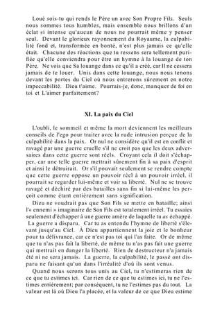 Loué sois-tu qui rends le Père un avec Son Propre Fils. Seuls
nous sommes tous humbles, mais ensemble nous brillons d'un
éclat si intense qu'aucun de nous ne pourrait même y penser
seul. Devant le glorieux rayonnement du Royaume, la culpabi-
lité fond et, transformée en bonté, n'est plus jamais ce qu'elle
était. Chacune des réactions que tu ressens sera tellement puri-
fiée qu'elle conviendra pour être un hymne à la louange de ton
Père. Ne vois que Sa louange dans ce qu'il a créé, car Il ne cessera
jamais de te louer. Unis dans cette louange, nous nous tenons
devant les portes du Ciel où nous entrerons sûrement en notre
impeccabilité. Dieu t'aime. Pourrais-je, donc, manquer de foi en
toi et L'aimer parfaitement?
XI. La paix du Ciel
L'oubli, le sommeil et même la mort deviennent les meilleurs
conseils de l'ego pour traiter avec la rude intrusion perçue de la
culpabilité dans la paix. Or nul ne considère qu'il est en conflit et
ravagé par une guerre cruelle s'il ne croit pas que les deux adver-
saires dans cette guerre sont réels. Croyant cela il doit s'échap-
per, car une telle guerre mettrait sûrement fin à sa paix d'esprit
et ainsi le détruirait. Or s'il pouvait seulement se rendre compte
que cette guerre oppose un pouvoir réel à un pouvoir irréel, il
pourrait se regarder lui-même et voir sa liberté. Nul ne se trouve
ravagé et déchiré par des batailles sans fin si lui-même les per-
çoit comme étant entièrement sans signification.
Dieu ne voudrait pas que Son Fils se mette en bataille; ainsi
l'« ennemi » imaginaire de Son Fils est totalement irréel. Tu essaies
seulement d'échapper à une guerre amère de laquelle tu as échappé.
La guerre a disparu. Car tu as entendu l'hymne de liberté s'éle-
vant jusqu'au Ciel. À Dieu appartiennent la joie et le bonheur
pour ta délivrance, car ce n'est pas toi qui l'as faite. Or de même
que tu n'as pas fait la liberté, de même tu n'as pas fait une guerre
qui mettrait en danger la liberté. Rien de destructeur n'a jamais
été ni ne sera jamais. La guerre, la culpabilité, le passé ont dis-
paru ne faisant qu'un dans l'irréalité d'où ils sont venus.
Quand nous serons tous unis au Ciel, tu n'estimeras rien de
ce que tu estimes ici. Car rien de ce que tu estimes ici, tu ne l'es-
times entièrement; par conséquent, tu ne l'estimes pas du tout. La
valeur est là où Dieu l'a placée, et la valeur de ce que Dieu estime
 