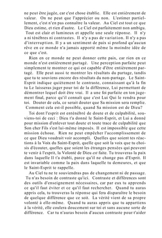ne peut être jugée, car c'est chose établie. Elle est entièrement de
valeur. On ne peut que l'apprécier ou non. L'estimer partiel-
lement, c'est n'en pas connaître la valeur. Au Ciel est tout ce que
Dieu estime, et rien d'autre. Le Ciel est parfaitement non ambigu.
Tout est clair et lumineux et appelle une seule réponse. Il n'y
a ni ténèbres ni contrastes. Il n'y a pas de variation. Il n'y a pas
d'interruption. Il y a un sentiment de paix si profond qu'aucun
rêve en ce monde n'a jamais apporté même la moindre idée de
ce que c'est.
Rien en ce monde ne peut donner cette paix, car rien en ce
monde n'est entièrement partagé. Une perception parfaite peut
simplement te montrer ce qui est capable d'être entièrement par-
tagé. Elle peut aussi te montrer les résultats du partage, tandis
que tu te souviens encore des résultats du non-partage. Le Saint-
Esprit indique quiètement le contraste, connaissant qu'à la fin
tu Le laisseras juger pour toi de la différence, Lui permettant de
démontrer lequel doit être vrai. Il a une foi parfaite en ton juge-
ment final, parce qu'il connaît que c'est Lui Qui le rendra pour
toi. Douter de cela, ce serait douter que Sa mission sera remplie.
Comment cela est-il possible, quand Sa mission est de Dieu?
Toi dont l'esprit est enténébré de doute et de culpabilité, sou-
viens-toi de ceci : Dieu t'a donné le Saint-Esprit, et Lui a donné
pour mission d'enlever tout doute et toute trace de culpabilité que
Son cher Fils s'est lui-même imposés. Il est impossible que cette
mission échoue. Rien ne peut empêcher l'accomplissement de
ce que Dieu voudrait voir accompli. Quelles que soient tes réac-
tions à la Voix du Saint-Esprit, quelle que soit la voix que tu choi-
sis d'écouter, quelles que soient les étranges pensées qui peuvent
te venir à l'esprit, la Volonté de Dieu est faite. Tu trouveras la paix
dans laquelle Il t'a établi, parce qu'il ne change pas d'Esprit. Il
est invariable comme la paix dans laquelle tu demeures, et que
le Saint-Esprit te rappelle.
Au Ciel tu ne te souviendras pas de changement ni de passage.
Tu n'as besoin de contraste qu'ici. Contraste et différences sont
des outils d'enseignement nécessaires, car par eux tu apprends
ce qu'il faut éviter et ce qu'il faut rechercher. Quand tu auras
appris cela, tu trouveras la réponse qui fera disparaître le besoin
de quelque différence que ce soit. La vérité vient de sa propre
volonté à elle-même. Quand tu auras appris que tu appartiens
à la vérité, elle coulera doucement sur toi et sans aucune sorte de
différence. Car tu n'auras besoin d'aucun contraste pour t'aider
 