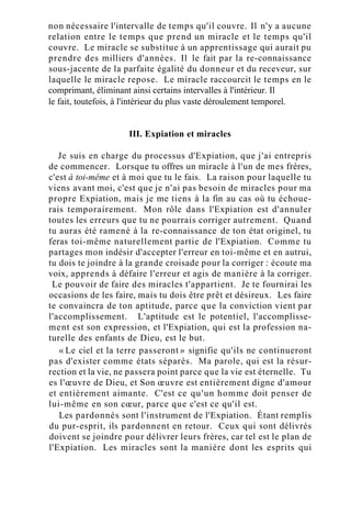 non nécessaire l'intervalle de temps qu'il couvre. Il n'y a aucune
relation entre le temps que prend un miracle et le temps qu'il
couvre. Le miracle se substitue à un apprentissage qui aurait pu
prendre des milliers d'années. Il le fait par la re-connaissance
sous-jacente de la parfaite égalité du donneur et du receveur, sur
laquelle le miracle repose. Le miracle raccourcit le temps en le
comprimant, éliminant ainsi certains intervalles à l'intérieur. Il
le fait, toutefois, à l'intérieur du plus vaste déroulement temporel.
III. Expiation et miracles
Je suis en charge du processus d'Expiation, que j'ai entrepris
de commencer. Lorsque tu offres un miracle à l'un de mes frères,
c'est à toi-même et à moi que tu le fais. La raison pour laquelle tu
viens avant moi, c'est que je n'ai pas besoin de miracles pour ma
propre Expiation, mais je me tiens à la fin au cas où tu échoue-
rais temporairement. Mon rôle dans l'Expiation est d'annuler
toutes les erreurs que tu ne pourrais corriger autrement. Quand
tu auras été ramené à la re-connaissance de ton état originel, tu
feras toi-même naturellement partie de l'Expiation. Comme tu
partages mon indésir d'accepter l'erreur en toi-même et en autrui,
tu dois te joindre à la grande croisade pour la corriger : écoute ma
voix, apprends à défaire l'erreur et agis de manière à la corriger.
Le pouvoir de faire des miracles t'appartient. Je te fournirai les
occasions de les faire, mais tu dois être prêt et désireux. Les faire
te convaincra de ton aptitude, parce que la conviction vient par
l'accomplissement. L'aptitude est le potentiel, l'accomplisse-
ment est son expression, et l'Expiation, qui est la profession na-
turelle des enfants de Dieu, est le but.
« Le ciel et la terre passeront » signifie qu'ils ne continueront
pas d'exister comme états séparés. Ma parole, qui est la résur-
rection et la vie, ne passera point parce que la vie est éternelle. Tu
es l'œuvre de Dieu, et Son œuvre est entièrement digne d'amour
et entièrement aimante. C'est ce qu'un homme doit penser de
lui-même en son cœur, parce que c'est ce qu'il est.
Les pardonnés sont l'instrument de l'Expiation. Étant remplis
du pur-esprit, ils pardonnent en retour. Ceux qui sont délivrés
doivent se joindre pour délivrer leurs frères, car tel est le plan de
l'Expiation. Les miracles sont la manière dont les esprits qui
 
