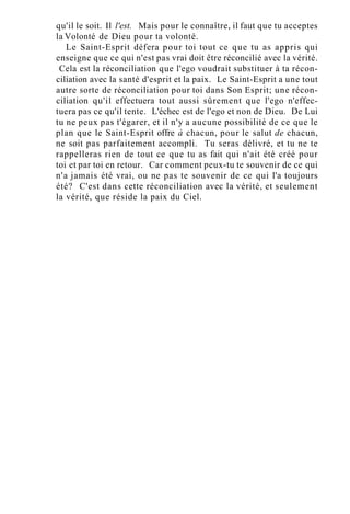 qu'il le soit. Il l'est. Mais pour le connaître, il faut que tu acceptes
la Volonté de Dieu pour ta volonté.
Le Saint-Esprit défera pour toi tout ce que tu as appris qui
enseigne que ce qui n'est pas vrai doit être réconcilié avec la vérité.
Cela est la réconciliation que l'ego voudrait substituer à ta récon-
ciliation avec la santé d'esprit et la paix. Le Saint-Esprit a une tout
autre sorte de réconciliation pour toi dans Son Esprit; une récon-
ciliation qu'il effectuera tout aussi sûrement que l'ego n'effec-
tuera pas ce qu'il tente. L'échec est de l'ego et non de Dieu. De Lui
tu ne peux pas t'égarer, et il n'y a aucune possibilité de ce que le
plan que le Saint-Esprit offre à chacun, pour le salut de chacun,
ne soit pas parfaitement accompli. Tu seras délivré, et tu ne te
rappelleras rien de tout ce que tu as fait qui n'ait été créé pour
toi et par toi en retour. Car comment peux-tu te souvenir de ce qui
n'a jamais été vrai, ou ne pas te souvenir de ce qui l'a toujours
été? C'est dans cette réconciliation avec la vérité, et seulement
la vérité, que réside la paix du Ciel.
 